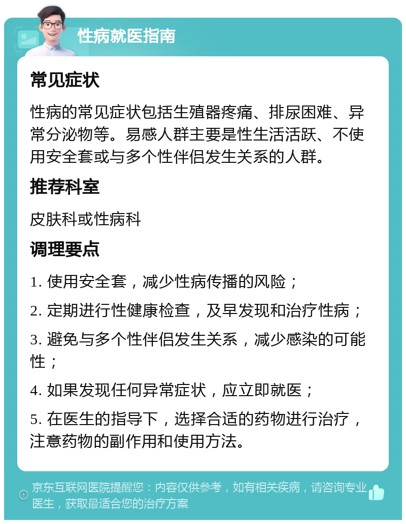 性病就医指南 常见症状 性病的常见症状包括生殖器疼痛、排尿困难、异常分泌物等。易感人群主要是性生活活跃、不使用安全套或与多个性伴侣发生关系的人群。 推荐科室 皮肤科或性病科 调理要点 1. 使用安全套，减少性病传播的风险； 2. 定期进行性健康检查，及早发现和治疗性病； 3. 避免与多个性伴侣发生关系，减少感染的可能性； 4. 如果发现任何异常症状，应立即就医； 5. 在医生的指导下，选择合适的药物进行治疗，注意药物的副作用和使用方法。