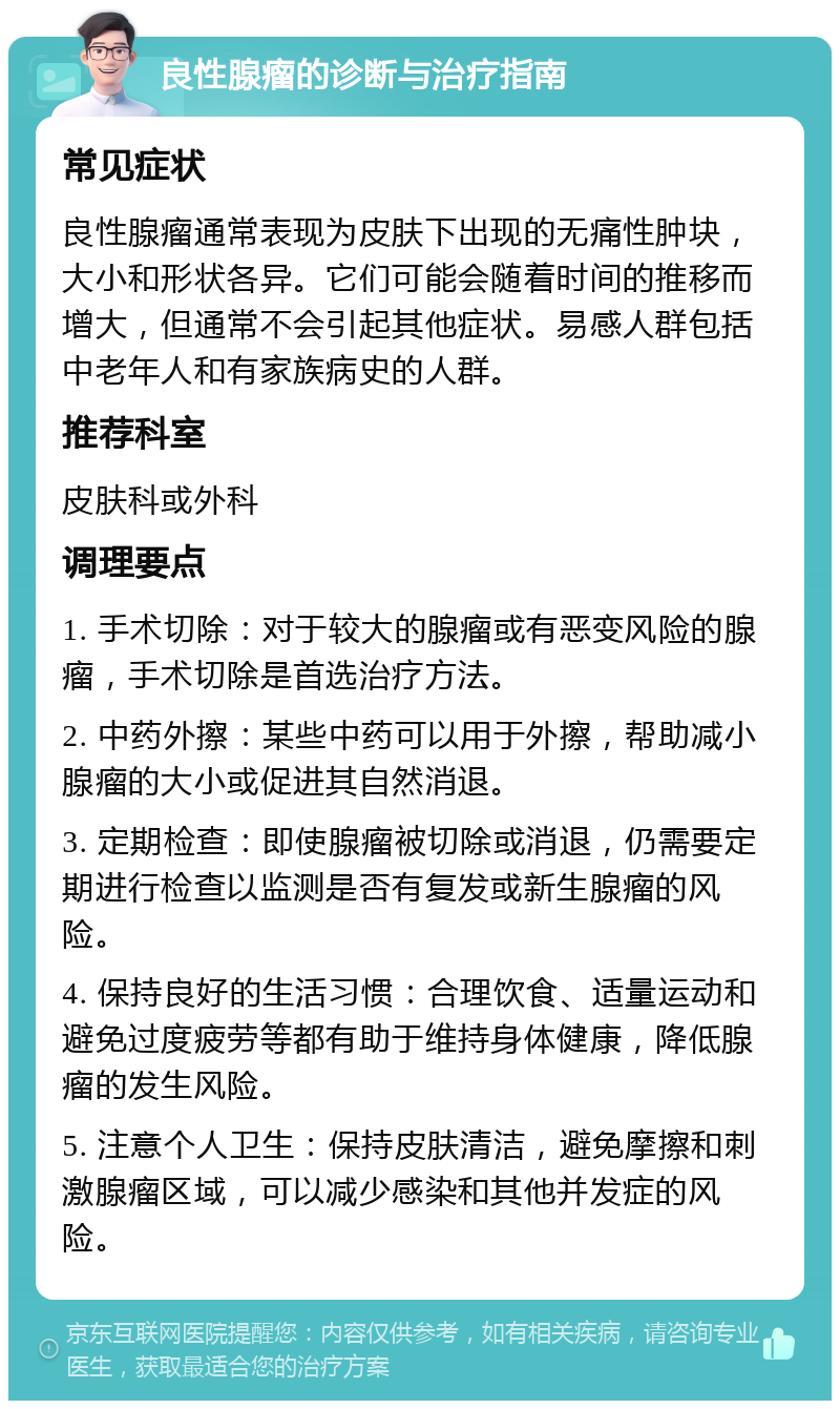 良性腺瘤的诊断与治疗指南 常见症状 良性腺瘤通常表现为皮肤下出现的无痛性肿块，大小和形状各异。它们可能会随着时间的推移而增大，但通常不会引起其他症状。易感人群包括中老年人和有家族病史的人群。 推荐科室 皮肤科或外科 调理要点 1. 手术切除：对于较大的腺瘤或有恶变风险的腺瘤，手术切除是首选治疗方法。 2. 中药外擦：某些中药可以用于外擦，帮助减小腺瘤的大小或促进其自然消退。 3. 定期检查：即使腺瘤被切除或消退，仍需要定期进行检查以监测是否有复发或新生腺瘤的风险。 4. 保持良好的生活习惯：合理饮食、适量运动和避免过度疲劳等都有助于维持身体健康，降低腺瘤的发生风险。 5. 注意个人卫生：保持皮肤清洁，避免摩擦和刺激腺瘤区域，可以减少感染和其他并发症的风险。