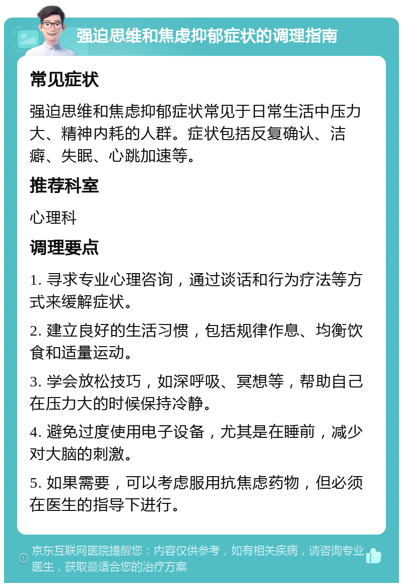 强迫思维和焦虑抑郁症状的调理指南 常见症状 强迫思维和焦虑抑郁症状常见于日常生活中压力大、精神内耗的人群。症状包括反复确认、洁癖、失眠、心跳加速等。 推荐科室 心理科 调理要点 1. 寻求专业心理咨询，通过谈话和行为疗法等方式来缓解症状。 2. 建立良好的生活习惯，包括规律作息、均衡饮食和适量运动。 3. 学会放松技巧，如深呼吸、冥想等，帮助自己在压力大的时候保持冷静。 4. 避免过度使用电子设备，尤其是在睡前，减少对大脑的刺激。 5. 如果需要，可以考虑服用抗焦虑药物，但必须在医生的指导下进行。