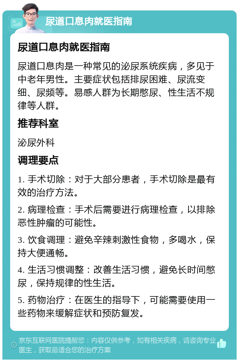 尿道口息肉就医指南 尿道口息肉就医指南 尿道口息肉是一种常见的泌尿系统疾病，多见于中老年男性。主要症状包括排尿困难、尿流变细、尿频等。易感人群为长期憋尿、性生活不规律等人群。 推荐科室 泌尿外科 调理要点 1. 手术切除：对于大部分患者，手术切除是最有效的治疗方法。 2. 病理检查：手术后需要进行病理检查，以排除恶性肿瘤的可能性。 3. 饮食调理：避免辛辣刺激性食物，多喝水，保持大便通畅。 4. 生活习惯调整：改善生活习惯，避免长时间憋尿，保持规律的性生活。 5. 药物治疗：在医生的指导下，可能需要使用一些药物来缓解症状和预防复发。