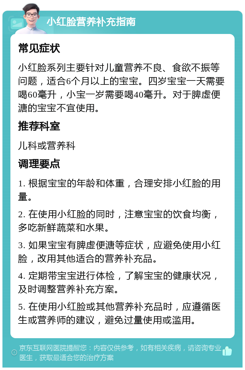 小红脸营养补充指南 常见症状 小红脸系列主要针对儿童营养不良、食欲不振等问题，适合6个月以上的宝宝。四岁宝宝一天需要喝60毫升，小宝一岁需要喝40毫升。对于脾虚便溏的宝宝不宜使用。 推荐科室 儿科或营养科 调理要点 1. 根据宝宝的年龄和体重，合理安排小红脸的用量。 2. 在使用小红脸的同时，注意宝宝的饮食均衡，多吃新鲜蔬菜和水果。 3. 如果宝宝有脾虚便溏等症状，应避免使用小红脸，改用其他适合的营养补充品。 4. 定期带宝宝进行体检，了解宝宝的健康状况，及时调整营养补充方案。 5. 在使用小红脸或其他营养补充品时，应遵循医生或营养师的建议，避免过量使用或滥用。