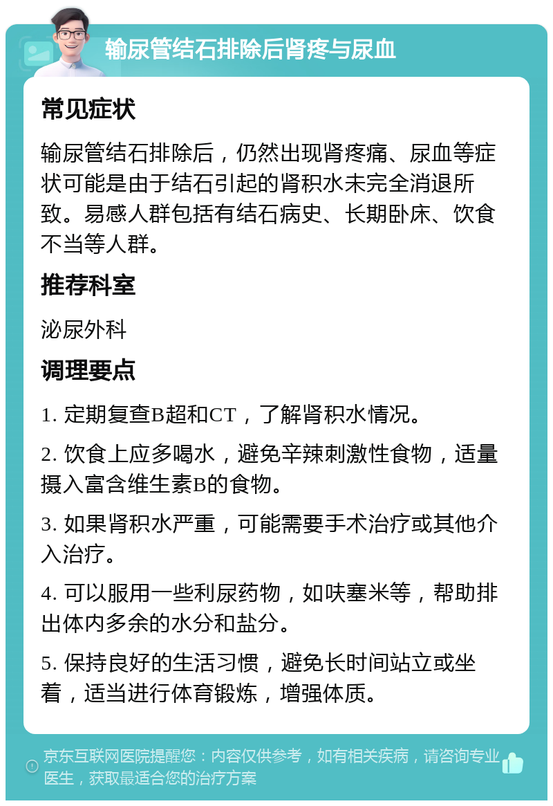 输尿管结石排除后肾疼与尿血 常见症状 输尿管结石排除后，仍然出现肾疼痛、尿血等症状可能是由于结石引起的肾积水未完全消退所致。易感人群包括有结石病史、长期卧床、饮食不当等人群。 推荐科室 泌尿外科 调理要点 1. 定期复查B超和CT，了解肾积水情况。 2. 饮食上应多喝水，避免辛辣刺激性食物，适量摄入富含维生素B的食物。 3. 如果肾积水严重，可能需要手术治疗或其他介入治疗。 4. 可以服用一些利尿药物，如呋塞米等，帮助排出体内多余的水分和盐分。 5. 保持良好的生活习惯，避免长时间站立或坐着，适当进行体育锻炼，增强体质。