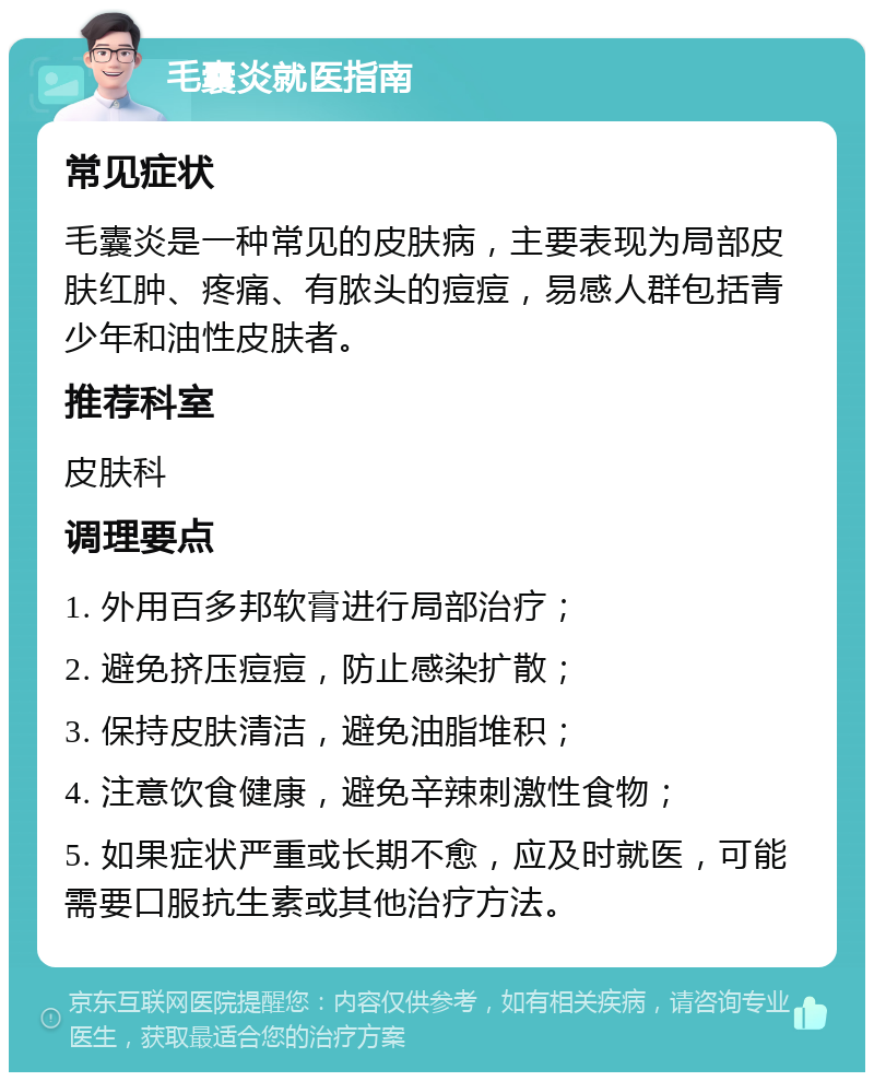 毛囊炎就医指南 常见症状 毛囊炎是一种常见的皮肤病，主要表现为局部皮肤红肿、疼痛、有脓头的痘痘，易感人群包括青少年和油性皮肤者。 推荐科室 皮肤科 调理要点 1. 外用百多邦软膏进行局部治疗； 2. 避免挤压痘痘，防止感染扩散； 3. 保持皮肤清洁，避免油脂堆积； 4. 注意饮食健康，避免辛辣刺激性食物； 5. 如果症状严重或长期不愈，应及时就医，可能需要口服抗生素或其他治疗方法。