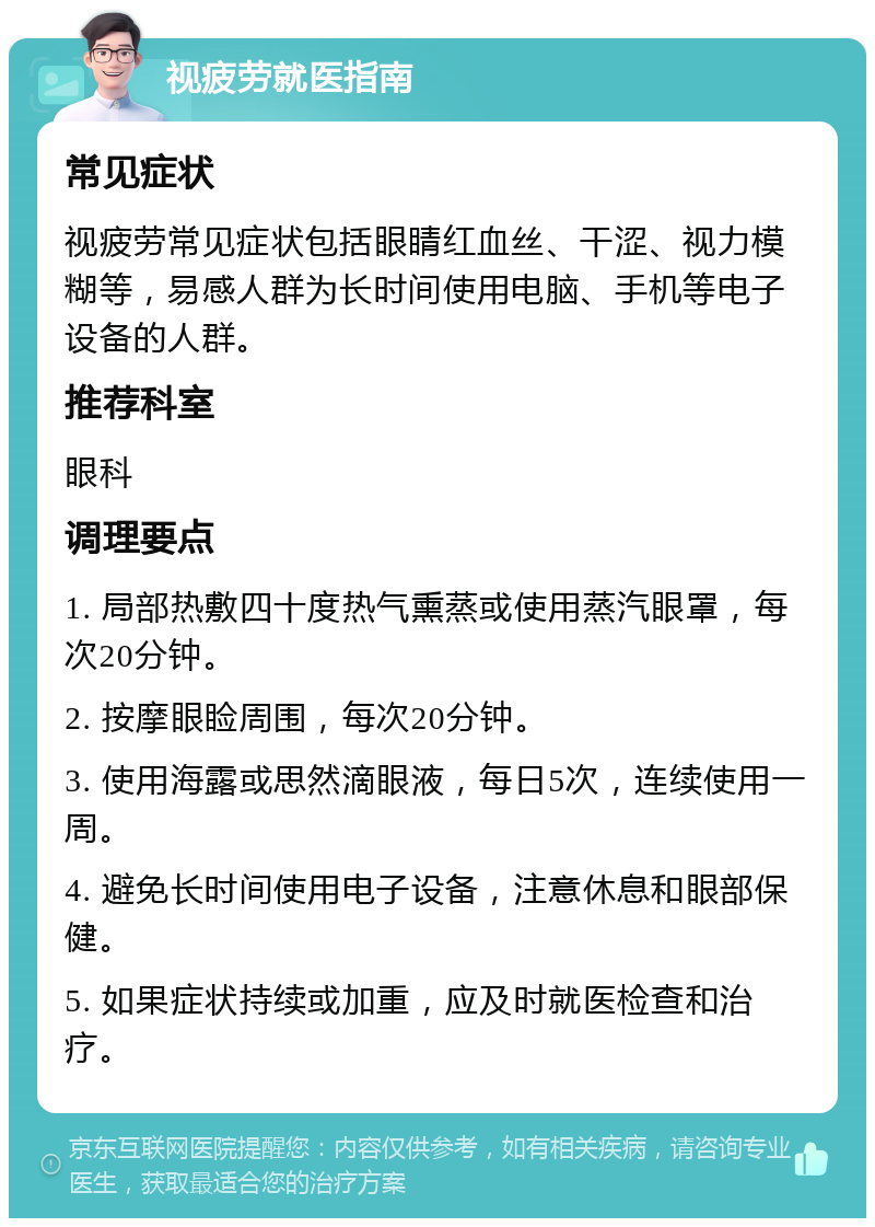 视疲劳就医指南 常见症状 视疲劳常见症状包括眼睛红血丝、干涩、视力模糊等，易感人群为长时间使用电脑、手机等电子设备的人群。 推荐科室 眼科 调理要点 1. 局部热敷四十度热气熏蒸或使用蒸汽眼罩，每次20分钟。 2. 按摩眼睑周围，每次20分钟。 3. 使用海露或思然滴眼液，每日5次，连续使用一周。 4. 避免长时间使用电子设备，注意休息和眼部保健。 5. 如果症状持续或加重，应及时就医检查和治疗。