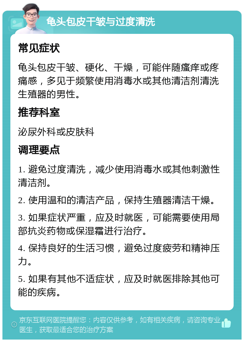 龟头包皮干皱与过度清洗 常见症状 龟头包皮干皱、硬化、干燥，可能伴随瘙痒或疼痛感，多见于频繁使用消毒水或其他清洁剂清洗生殖器的男性。 推荐科室 泌尿外科或皮肤科 调理要点 1. 避免过度清洗，减少使用消毒水或其他刺激性清洁剂。 2. 使用温和的清洁产品，保持生殖器清洁干燥。 3. 如果症状严重，应及时就医，可能需要使用局部抗炎药物或保湿霜进行治疗。 4. 保持良好的生活习惯，避免过度疲劳和精神压力。 5. 如果有其他不适症状，应及时就医排除其他可能的疾病。