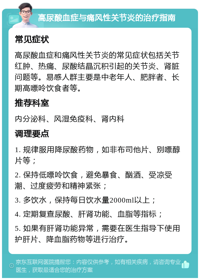 高尿酸血症与痛风性关节炎的治疗指南 常见症状 高尿酸血症和痛风性关节炎的常见症状包括关节红肿、热痛、尿酸结晶沉积引起的关节炎、肾脏问题等。易感人群主要是中老年人、肥胖者、长期高嘌呤饮食者等。 推荐科室 内分泌科、风湿免疫科、肾内科 调理要点 1. 规律服用降尿酸药物，如非布司他片、别嘌醇片等； 2. 保持低嘌呤饮食，避免暴食、酗酒、受凉受潮、过度疲劳和精神紧张； 3. 多饮水，保持每日饮水量2000ml以上； 4. 定期复查尿酸、肝肾功能、血脂等指标； 5. 如果有肝肾功能异常，需要在医生指导下使用护肝片、降血脂药物等进行治疗。