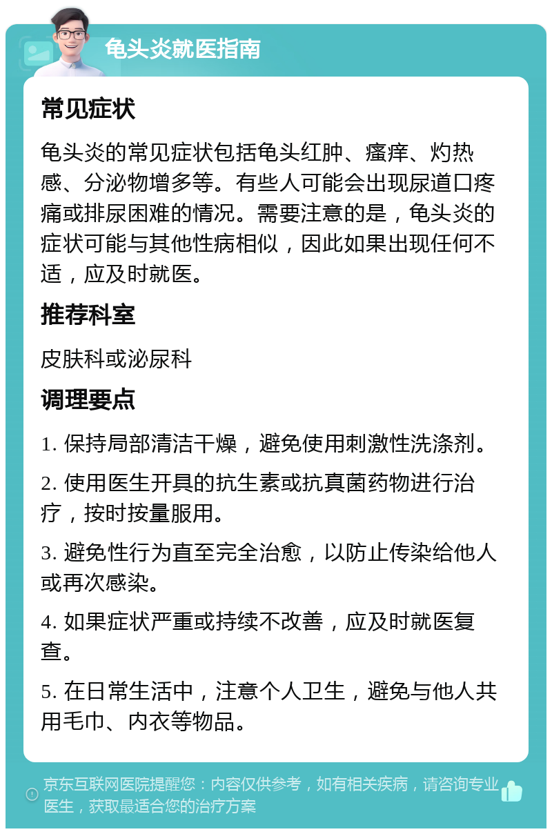 龟头炎就医指南 常见症状 龟头炎的常见症状包括龟头红肿、瘙痒、灼热感、分泌物增多等。有些人可能会出现尿道口疼痛或排尿困难的情况。需要注意的是，龟头炎的症状可能与其他性病相似，因此如果出现任何不适，应及时就医。 推荐科室 皮肤科或泌尿科 调理要点 1. 保持局部清洁干燥，避免使用刺激性洗涤剂。 2. 使用医生开具的抗生素或抗真菌药物进行治疗，按时按量服用。 3. 避免性行为直至完全治愈，以防止传染给他人或再次感染。 4. 如果症状严重或持续不改善，应及时就医复查。 5. 在日常生活中，注意个人卫生，避免与他人共用毛巾、内衣等物品。