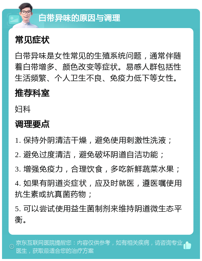 白带异味的原因与调理 常见症状 白带异味是女性常见的生殖系统问题，通常伴随着白带增多、颜色改变等症状。易感人群包括性生活频繁、个人卫生不良、免疫力低下等女性。 推荐科室 妇科 调理要点 1. 保持外阴清洁干燥，避免使用刺激性洗液； 2. 避免过度清洁，避免破坏阴道自洁功能； 3. 增强免疫力，合理饮食，多吃新鲜蔬菜水果； 4. 如果有阴道炎症状，应及时就医，遵医嘱使用抗生素或抗真菌药物； 5. 可以尝试使用益生菌制剂来维持阴道微生态平衡。