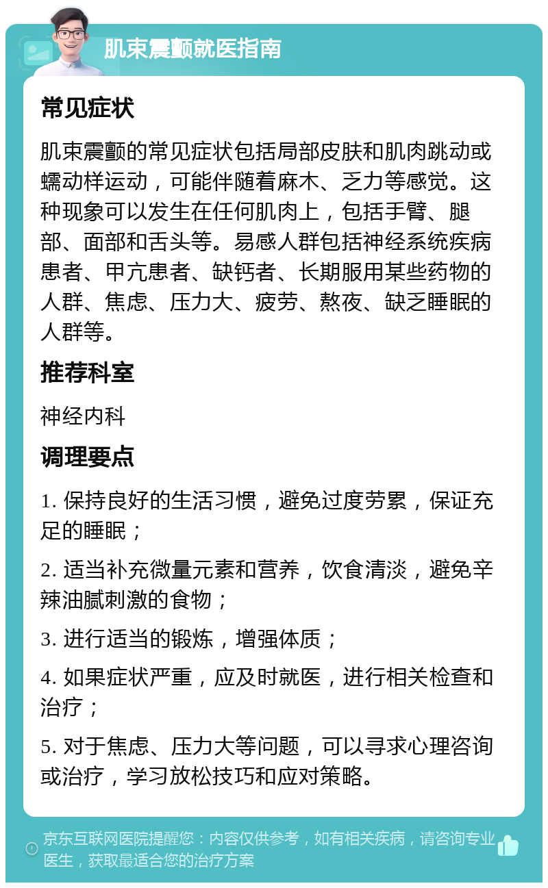 肌束震颤就医指南 常见症状 肌束震颤的常见症状包括局部皮肤和肌肉跳动或蠕动样运动，可能伴随着麻木、乏力等感觉。这种现象可以发生在任何肌肉上，包括手臂、腿部、面部和舌头等。易感人群包括神经系统疾病患者、甲亢患者、缺钙者、长期服用某些药物的人群、焦虑、压力大、疲劳、熬夜、缺乏睡眠的人群等。 推荐科室 神经内科 调理要点 1. 保持良好的生活习惯，避免过度劳累，保证充足的睡眠； 2. 适当补充微量元素和营养，饮食清淡，避免辛辣油腻刺激的食物； 3. 进行适当的锻炼，增强体质； 4. 如果症状严重，应及时就医，进行相关检查和治疗； 5. 对于焦虑、压力大等问题，可以寻求心理咨询或治疗，学习放松技巧和应对策略。