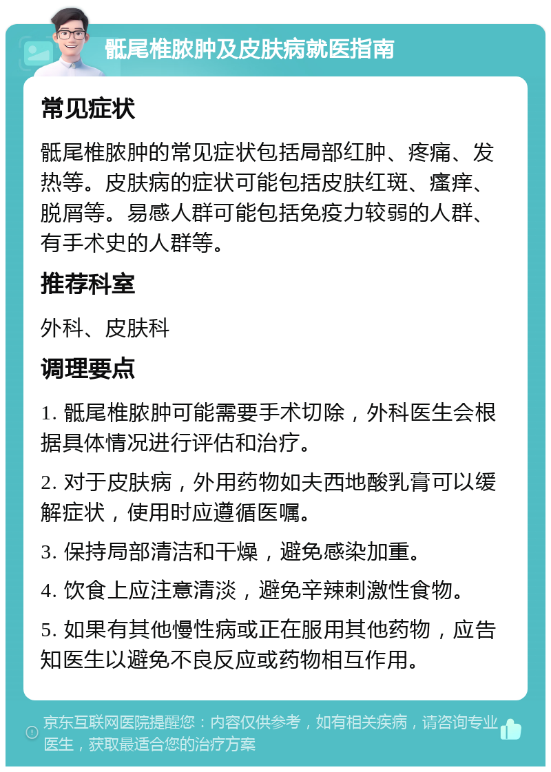 骶尾椎脓肿及皮肤病就医指南 常见症状 骶尾椎脓肿的常见症状包括局部红肿、疼痛、发热等。皮肤病的症状可能包括皮肤红斑、瘙痒、脱屑等。易感人群可能包括免疫力较弱的人群、有手术史的人群等。 推荐科室 外科、皮肤科 调理要点 1. 骶尾椎脓肿可能需要手术切除，外科医生会根据具体情况进行评估和治疗。 2. 对于皮肤病，外用药物如夫西地酸乳膏可以缓解症状，使用时应遵循医嘱。 3. 保持局部清洁和干燥，避免感染加重。 4. 饮食上应注意清淡，避免辛辣刺激性食物。 5. 如果有其他慢性病或正在服用其他药物，应告知医生以避免不良反应或药物相互作用。