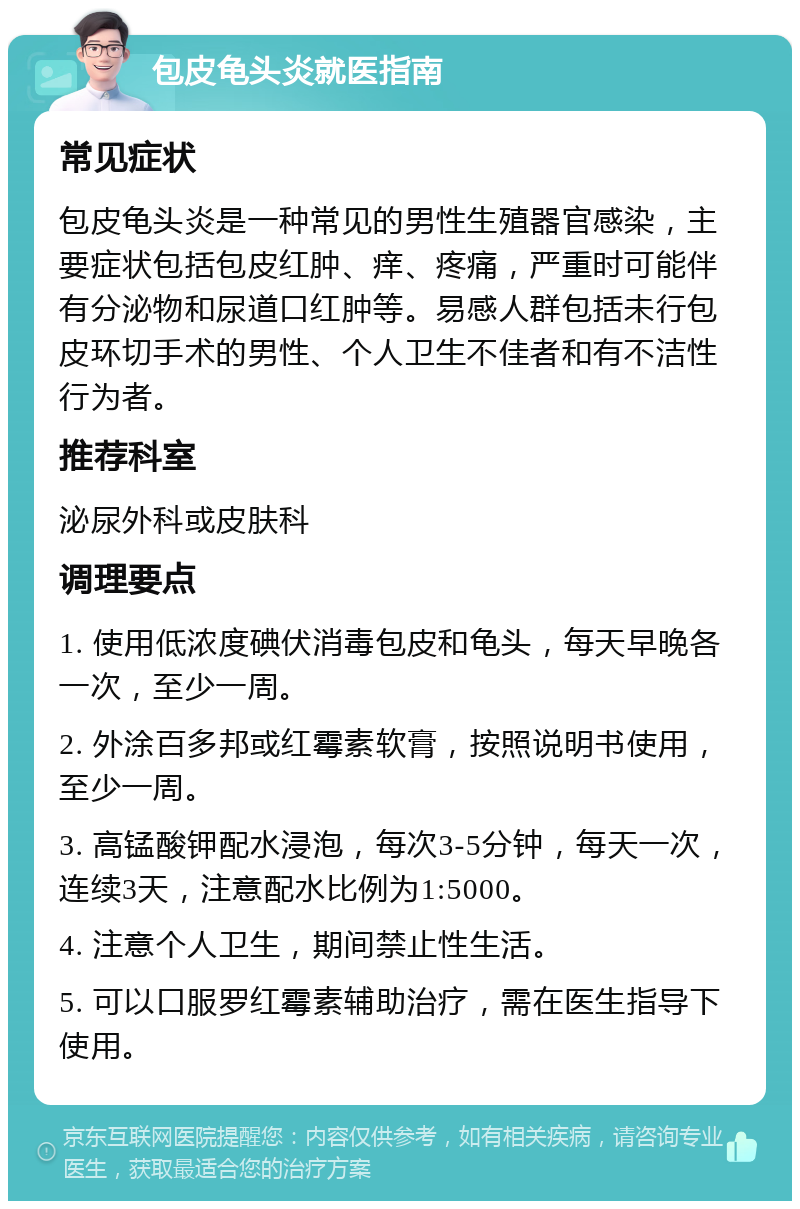 包皮龟头炎就医指南 常见症状 包皮龟头炎是一种常见的男性生殖器官感染，主要症状包括包皮红肿、痒、疼痛，严重时可能伴有分泌物和尿道口红肿等。易感人群包括未行包皮环切手术的男性、个人卫生不佳者和有不洁性行为者。 推荐科室 泌尿外科或皮肤科 调理要点 1. 使用低浓度碘伏消毒包皮和龟头，每天早晚各一次，至少一周。 2. 外涂百多邦或红霉素软膏，按照说明书使用，至少一周。 3. 高锰酸钾配水浸泡，每次3-5分钟，每天一次，连续3天，注意配水比例为1:5000。 4. 注意个人卫生，期间禁止性生活。 5. 可以口服罗红霉素辅助治疗，需在医生指导下使用。