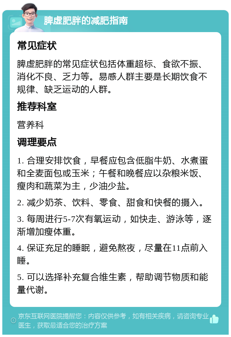 脾虚肥胖的减肥指南 常见症状 脾虚肥胖的常见症状包括体重超标、食欲不振、消化不良、乏力等。易感人群主要是长期饮食不规律、缺乏运动的人群。 推荐科室 营养科 调理要点 1. 合理安排饮食，早餐应包含低脂牛奶、水煮蛋和全麦面包或玉米；午餐和晚餐应以杂粮米饭、瘦肉和蔬菜为主，少油少盐。 2. 减少奶茶、饮料、零食、甜食和快餐的摄入。 3. 每周进行5-7次有氧运动，如快走、游泳等，逐渐增加瘦体重。 4. 保证充足的睡眠，避免熬夜，尽量在11点前入睡。 5. 可以选择补充复合维生素，帮助调节物质和能量代谢。