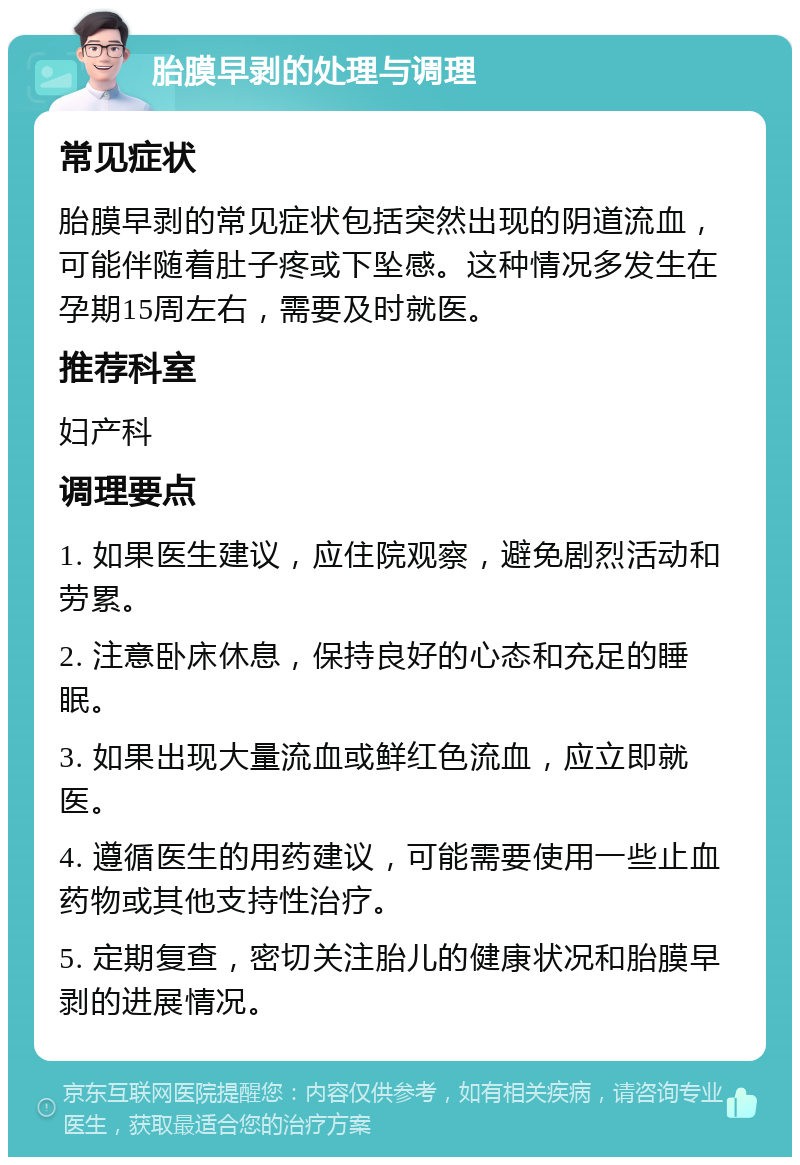 胎膜早剥的处理与调理 常见症状 胎膜早剥的常见症状包括突然出现的阴道流血，可能伴随着肚子疼或下坠感。这种情况多发生在孕期15周左右，需要及时就医。 推荐科室 妇产科 调理要点 1. 如果医生建议，应住院观察，避免剧烈活动和劳累。 2. 注意卧床休息，保持良好的心态和充足的睡眠。 3. 如果出现大量流血或鲜红色流血，应立即就医。 4. 遵循医生的用药建议，可能需要使用一些止血药物或其他支持性治疗。 5. 定期复查，密切关注胎儿的健康状况和胎膜早剥的进展情况。