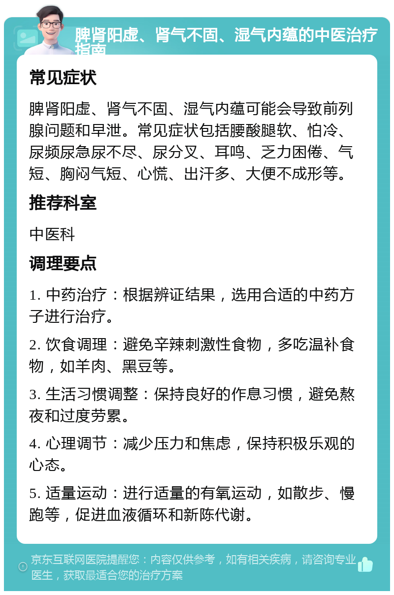 脾肾阳虚、肾气不固、湿气内蕴的中医治疗指南 常见症状 脾肾阳虚、肾气不固、湿气内蕴可能会导致前列腺问题和早泄。常见症状包括腰酸腿软、怕冷、尿频尿急尿不尽、尿分叉、耳鸣、乏力困倦、气短、胸闷气短、心慌、出汗多、大便不成形等。 推荐科室 中医科 调理要点 1. 中药治疗：根据辨证结果，选用合适的中药方子进行治疗。 2. 饮食调理：避免辛辣刺激性食物，多吃温补食物，如羊肉、黑豆等。 3. 生活习惯调整：保持良好的作息习惯，避免熬夜和过度劳累。 4. 心理调节：减少压力和焦虑，保持积极乐观的心态。 5. 适量运动：进行适量的有氧运动，如散步、慢跑等，促进血液循环和新陈代谢。