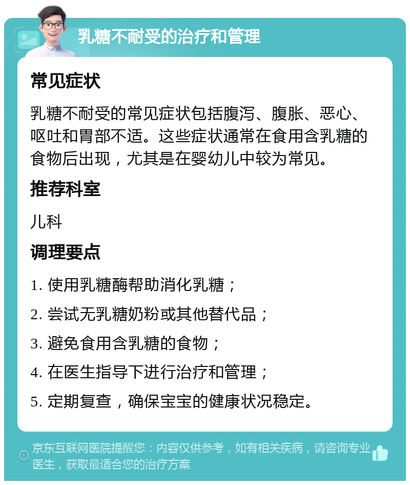 乳糖不耐受的治疗和管理 常见症状 乳糖不耐受的常见症状包括腹泻、腹胀、恶心、呕吐和胃部不适。这些症状通常在食用含乳糖的食物后出现，尤其是在婴幼儿中较为常见。 推荐科室 儿科 调理要点 1. 使用乳糖酶帮助消化乳糖； 2. 尝试无乳糖奶粉或其他替代品； 3. 避免食用含乳糖的食物； 4. 在医生指导下进行治疗和管理； 5. 定期复查，确保宝宝的健康状况稳定。