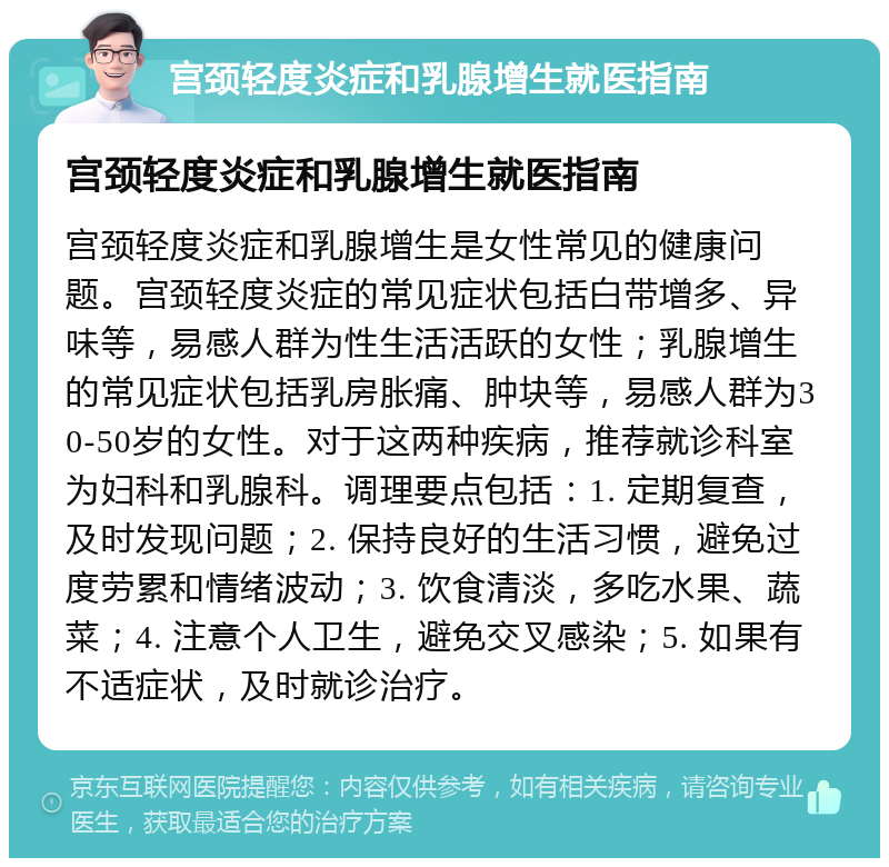 宫颈轻度炎症和乳腺增生就医指南 宫颈轻度炎症和乳腺增生就医指南 宫颈轻度炎症和乳腺增生是女性常见的健康问题。宫颈轻度炎症的常见症状包括白带增多、异味等，易感人群为性生活活跃的女性；乳腺增生的常见症状包括乳房胀痛、肿块等，易感人群为30-50岁的女性。对于这两种疾病，推荐就诊科室为妇科和乳腺科。调理要点包括：1. 定期复查，及时发现问题；2. 保持良好的生活习惯，避免过度劳累和情绪波动；3. 饮食清淡，多吃水果、蔬菜；4. 注意个人卫生，避免交叉感染；5. 如果有不适症状，及时就诊治疗。