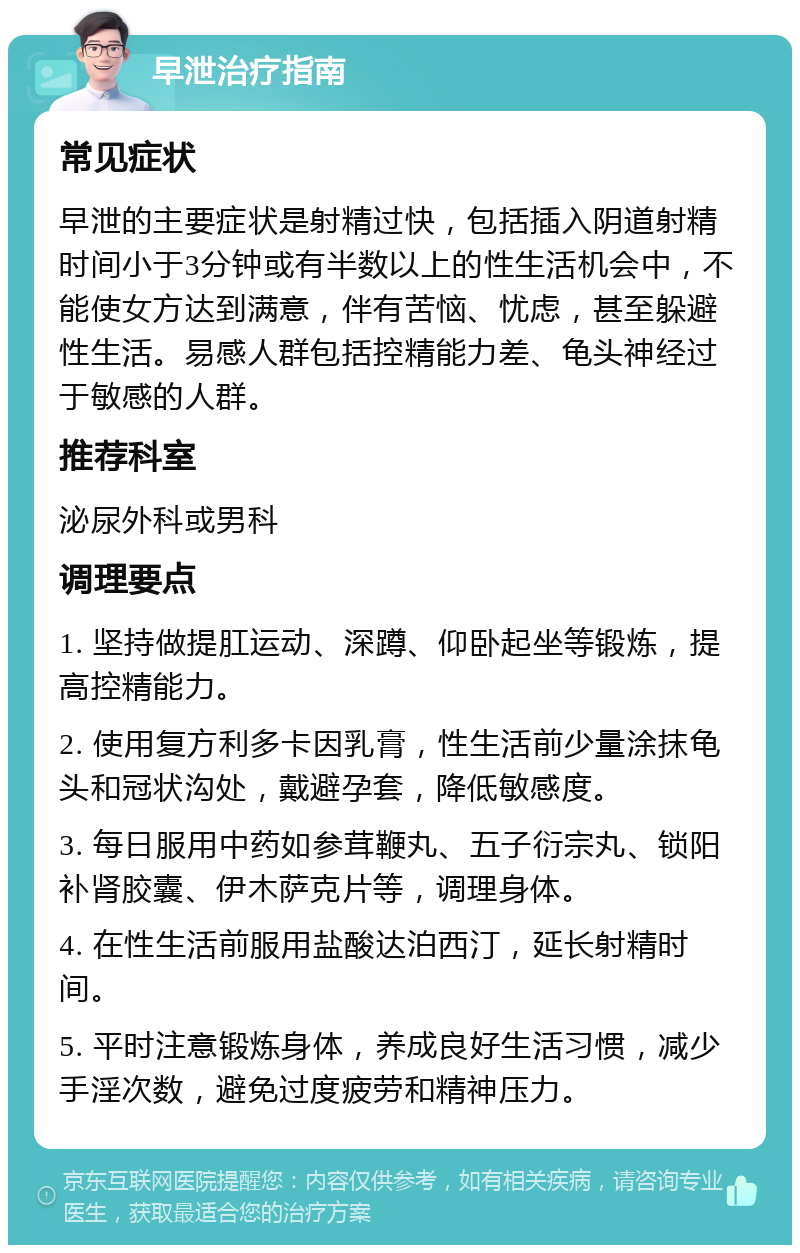 早泄治疗指南 常见症状 早泄的主要症状是射精过快，包括插入阴道射精时间小于3分钟或有半数以上的性生活机会中，不能使女方达到满意，伴有苦恼、忧虑，甚至躲避性生活。易感人群包括控精能力差、龟头神经过于敏感的人群。 推荐科室 泌尿外科或男科 调理要点 1. 坚持做提肛运动、深蹲、仰卧起坐等锻炼，提高控精能力。 2. 使用复方利多卡因乳膏，性生活前少量涂抹龟头和冠状沟处，戴避孕套，降低敏感度。 3. 每日服用中药如参茸鞭丸、五子衍宗丸、锁阳补肾胶囊、伊木萨克片等，调理身体。 4. 在性生活前服用盐酸达泊西汀，延长射精时间。 5. 平时注意锻炼身体，养成良好生活习惯，减少手淫次数，避免过度疲劳和精神压力。