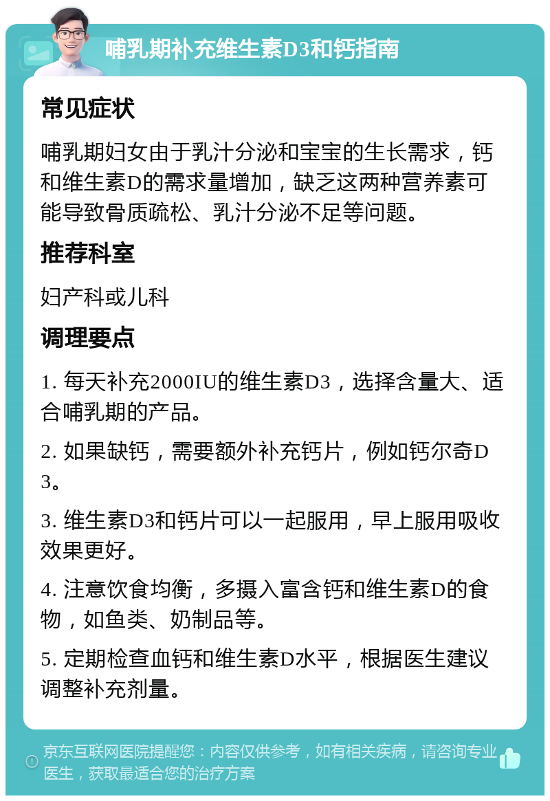 哺乳期补充维生素D3和钙指南 常见症状 哺乳期妇女由于乳汁分泌和宝宝的生长需求，钙和维生素D的需求量增加，缺乏这两种营养素可能导致骨质疏松、乳汁分泌不足等问题。 推荐科室 妇产科或儿科 调理要点 1. 每天补充2000IU的维生素D3，选择含量大、适合哺乳期的产品。 2. 如果缺钙，需要额外补充钙片，例如钙尔奇D3。 3. 维生素D3和钙片可以一起服用，早上服用吸收效果更好。 4. 注意饮食均衡，多摄入富含钙和维生素D的食物，如鱼类、奶制品等。 5. 定期检查血钙和维生素D水平，根据医生建议调整补充剂量。