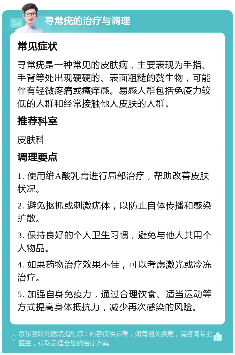 寻常疣的治疗与调理 常见症状 寻常疣是一种常见的皮肤病，主要表现为手指、手背等处出现硬硬的、表面粗糙的赘生物，可能伴有轻微疼痛或瘙痒感。易感人群包括免疫力较低的人群和经常接触他人皮肤的人群。 推荐科室 皮肤科 调理要点 1. 使用维A酸乳膏进行局部治疗，帮助改善皮肤状况。 2. 避免抠抓或刺激疣体，以防止自体传播和感染扩散。 3. 保持良好的个人卫生习惯，避免与他人共用个人物品。 4. 如果药物治疗效果不佳，可以考虑激光或冷冻治疗。 5. 加强自身免疫力，通过合理饮食、适当运动等方式提高身体抵抗力，减少再次感染的风险。