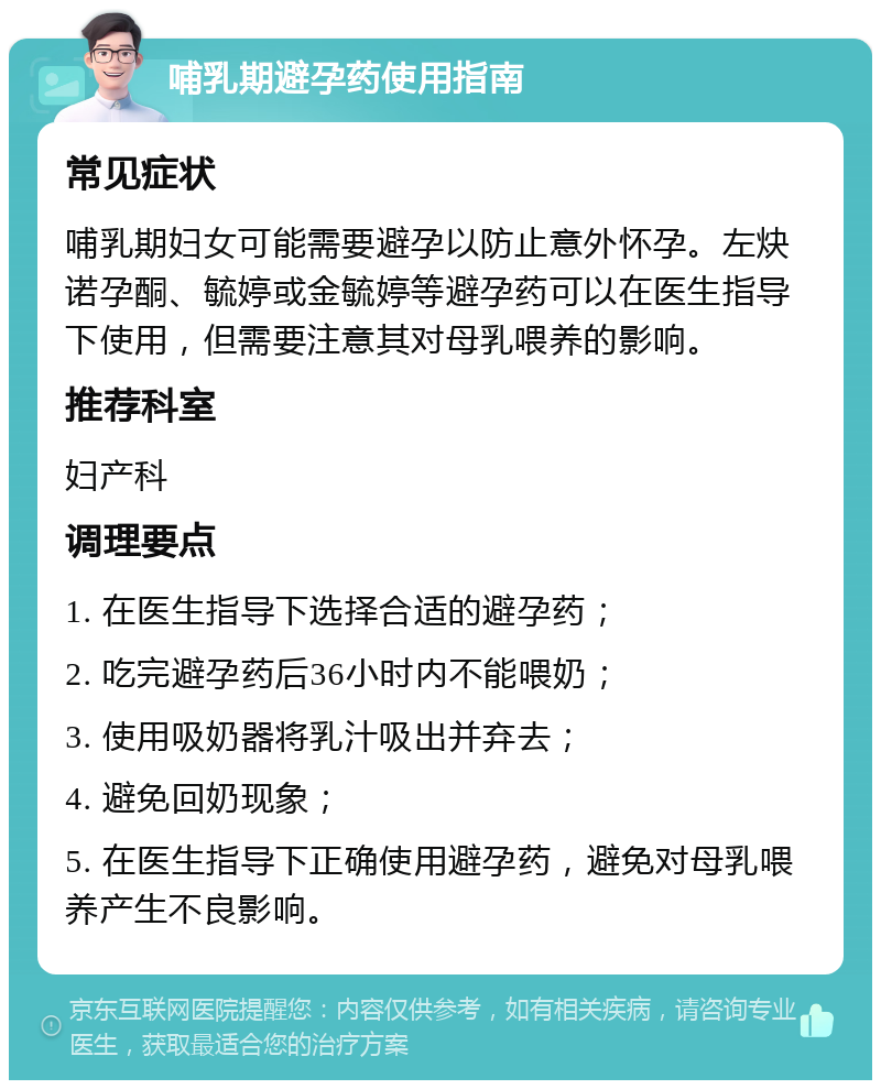 哺乳期避孕药使用指南 常见症状 哺乳期妇女可能需要避孕以防止意外怀孕。左炔诺孕酮、毓婷或金毓婷等避孕药可以在医生指导下使用，但需要注意其对母乳喂养的影响。 推荐科室 妇产科 调理要点 1. 在医生指导下选择合适的避孕药； 2. 吃完避孕药后36小时内不能喂奶； 3. 使用吸奶器将乳汁吸出并弃去； 4. 避免回奶现象； 5. 在医生指导下正确使用避孕药，避免对母乳喂养产生不良影响。