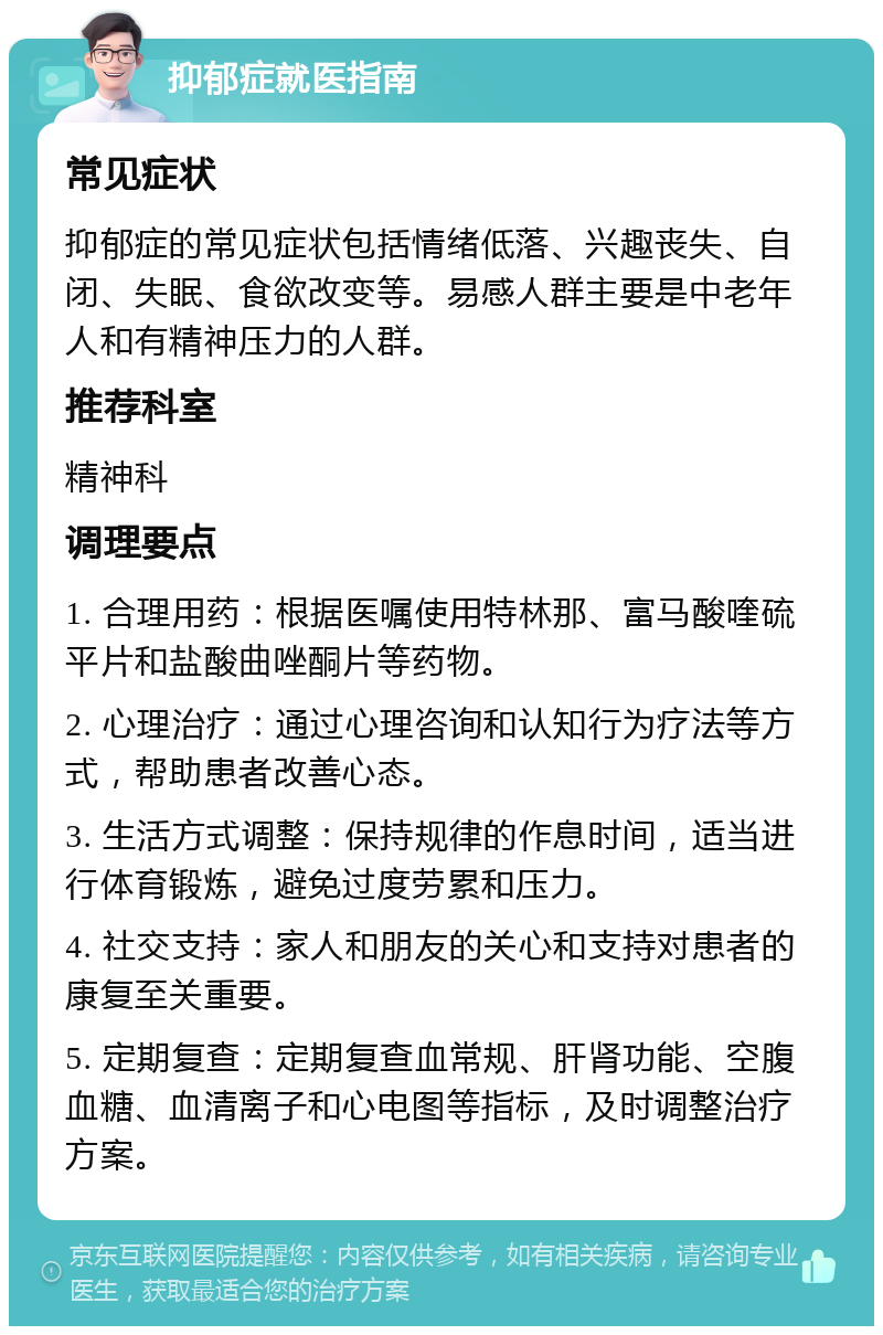 抑郁症就医指南 常见症状 抑郁症的常见症状包括情绪低落、兴趣丧失、自闭、失眠、食欲改变等。易感人群主要是中老年人和有精神压力的人群。 推荐科室 精神科 调理要点 1. 合理用药：根据医嘱使用特林那、富马酸喹硫平片和盐酸曲唑酮片等药物。 2. 心理治疗：通过心理咨询和认知行为疗法等方式，帮助患者改善心态。 3. 生活方式调整：保持规律的作息时间，适当进行体育锻炼，避免过度劳累和压力。 4. 社交支持：家人和朋友的关心和支持对患者的康复至关重要。 5. 定期复查：定期复查血常规、肝肾功能、空腹血糖、血清离子和心电图等指标，及时调整治疗方案。