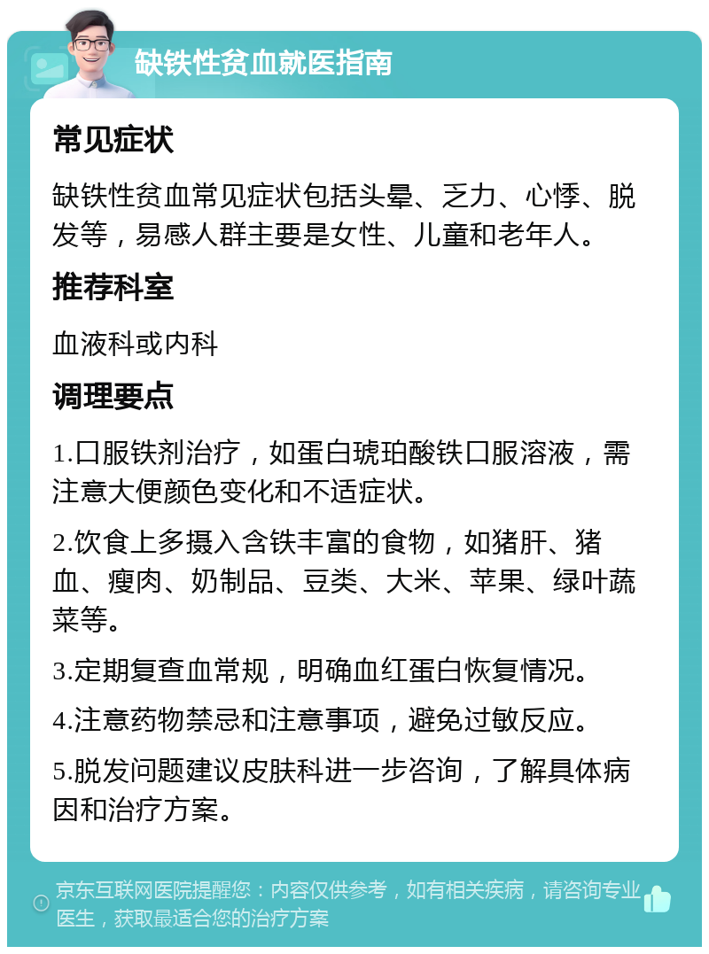 缺铁性贫血就医指南 常见症状 缺铁性贫血常见症状包括头晕、乏力、心悸、脱发等，易感人群主要是女性、儿童和老年人。 推荐科室 血液科或内科 调理要点 1.口服铁剂治疗，如蛋白琥珀酸铁口服溶液，需注意大便颜色变化和不适症状。 2.饮食上多摄入含铁丰富的食物，如猪肝、猪血、瘦肉、奶制品、豆类、大米、苹果、绿叶蔬菜等。 3.定期复查血常规，明确血红蛋白恢复情况。 4.注意药物禁忌和注意事项，避免过敏反应。 5.脱发问题建议皮肤科进一步咨询，了解具体病因和治疗方案。