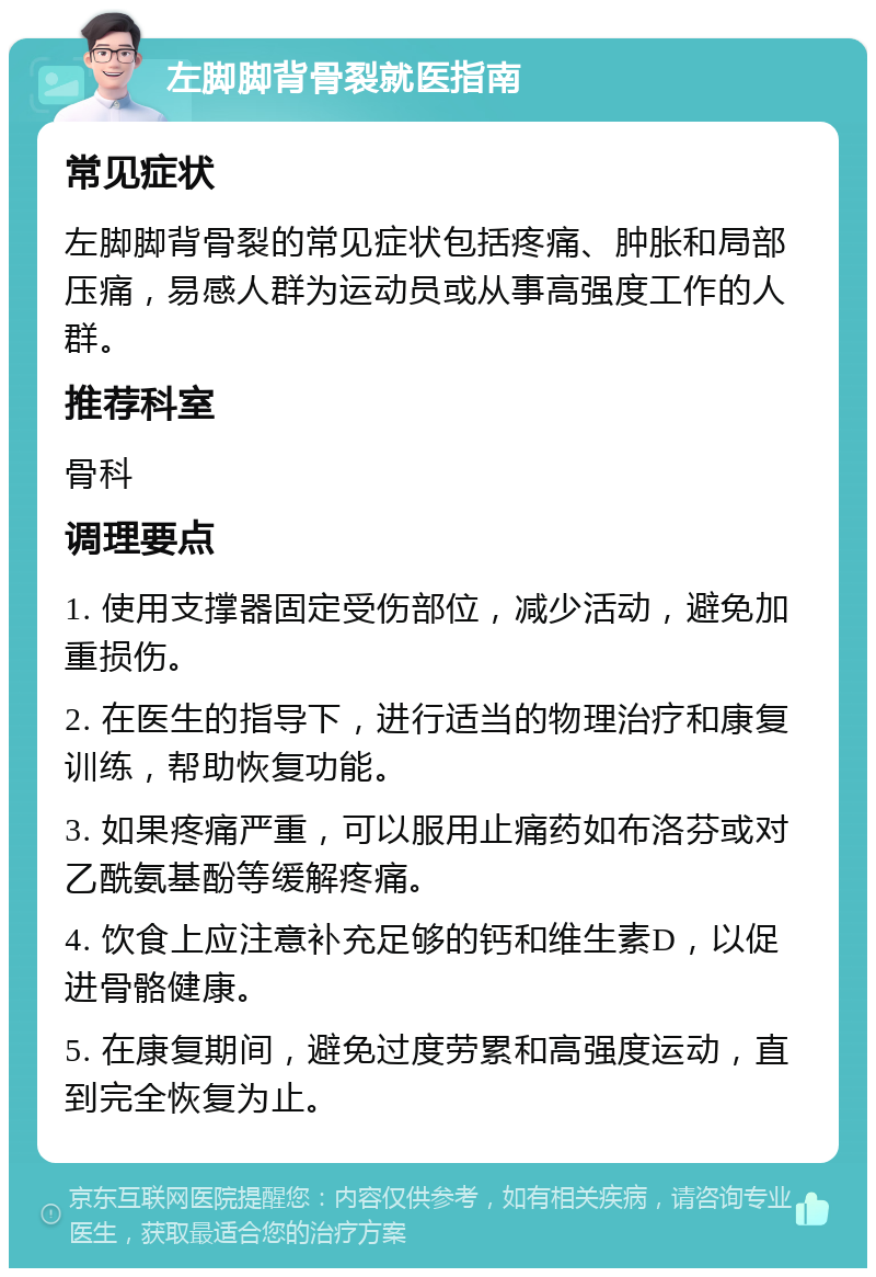 左脚脚背骨裂就医指南 常见症状 左脚脚背骨裂的常见症状包括疼痛、肿胀和局部压痛，易感人群为运动员或从事高强度工作的人群。 推荐科室 骨科 调理要点 1. 使用支撑器固定受伤部位，减少活动，避免加重损伤。 2. 在医生的指导下，进行适当的物理治疗和康复训练，帮助恢复功能。 3. 如果疼痛严重，可以服用止痛药如布洛芬或对乙酰氨基酚等缓解疼痛。 4. 饮食上应注意补充足够的钙和维生素D，以促进骨骼健康。 5. 在康复期间，避免过度劳累和高强度运动，直到完全恢复为止。