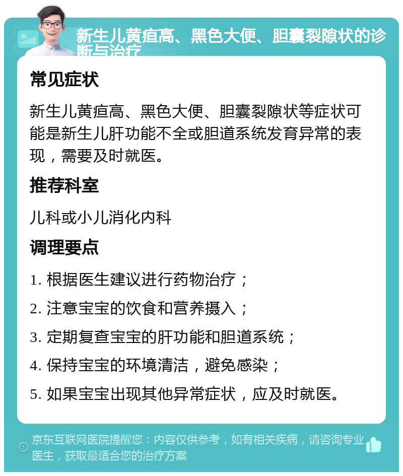 新生儿黄疸高、黑色大便、胆囊裂隙状的诊断与治疗 常见症状 新生儿黄疸高、黑色大便、胆囊裂隙状等症状可能是新生儿肝功能不全或胆道系统发育异常的表现，需要及时就医。 推荐科室 儿科或小儿消化内科 调理要点 1. 根据医生建议进行药物治疗； 2. 注意宝宝的饮食和营养摄入； 3. 定期复查宝宝的肝功能和胆道系统； 4. 保持宝宝的环境清洁，避免感染； 5. 如果宝宝出现其他异常症状，应及时就医。