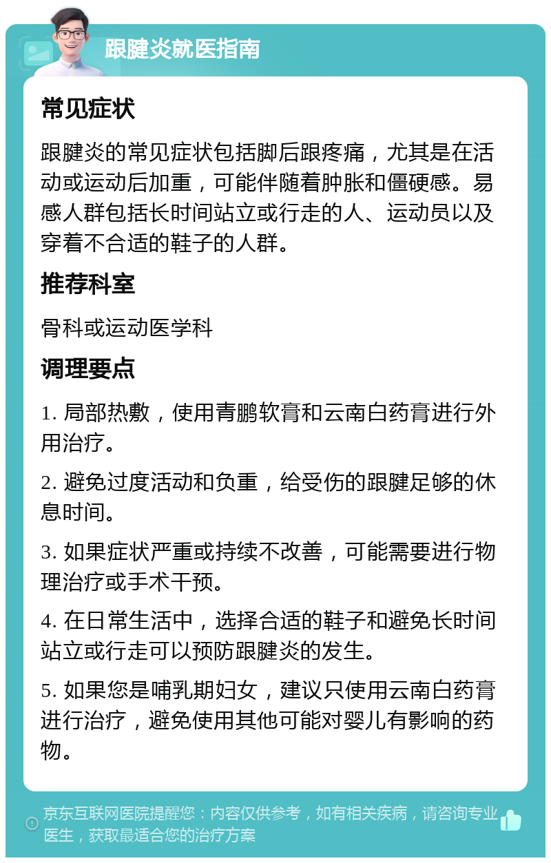 跟腱炎就医指南 常见症状 跟腱炎的常见症状包括脚后跟疼痛，尤其是在活动或运动后加重，可能伴随着肿胀和僵硬感。易感人群包括长时间站立或行走的人、运动员以及穿着不合适的鞋子的人群。 推荐科室 骨科或运动医学科 调理要点 1. 局部热敷，使用青鹏软膏和云南白药膏进行外用治疗。 2. 避免过度活动和负重，给受伤的跟腱足够的休息时间。 3. 如果症状严重或持续不改善，可能需要进行物理治疗或手术干预。 4. 在日常生活中，选择合适的鞋子和避免长时间站立或行走可以预防跟腱炎的发生。 5. 如果您是哺乳期妇女，建议只使用云南白药膏进行治疗，避免使用其他可能对婴儿有影响的药物。