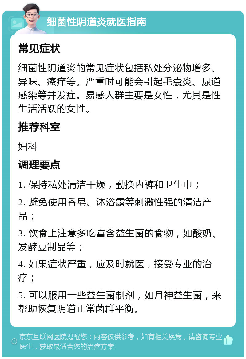 细菌性阴道炎就医指南 常见症状 细菌性阴道炎的常见症状包括私处分泌物增多、异味、瘙痒等。严重时可能会引起毛囊炎、尿道感染等并发症。易感人群主要是女性，尤其是性生活活跃的女性。 推荐科室 妇科 调理要点 1. 保持私处清洁干燥，勤换内裤和卫生巾； 2. 避免使用香皂、沐浴露等刺激性强的清洁产品； 3. 饮食上注意多吃富含益生菌的食物，如酸奶、发酵豆制品等； 4. 如果症状严重，应及时就医，接受专业的治疗； 5. 可以服用一些益生菌制剂，如月神益生菌，来帮助恢复阴道正常菌群平衡。