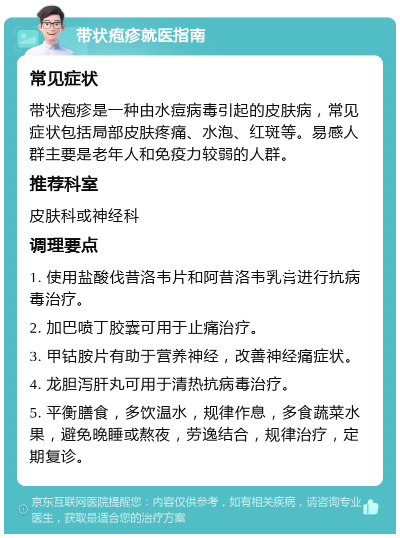 带状疱疹就医指南 常见症状 带状疱疹是一种由水痘病毒引起的皮肤病，常见症状包括局部皮肤疼痛、水泡、红斑等。易感人群主要是老年人和免疫力较弱的人群。 推荐科室 皮肤科或神经科 调理要点 1. 使用盐酸伐昔洛韦片和阿昔洛韦乳膏进行抗病毒治疗。 2. 加巴喷丁胶囊可用于止痛治疗。 3. 甲钴胺片有助于营养神经，改善神经痛症状。 4. 龙胆泻肝丸可用于清热抗病毒治疗。 5. 平衡膳食，多饮温水，规律作息，多食蔬菜水果，避免晚睡或熬夜，劳逸结合，规律治疗，定期复诊。