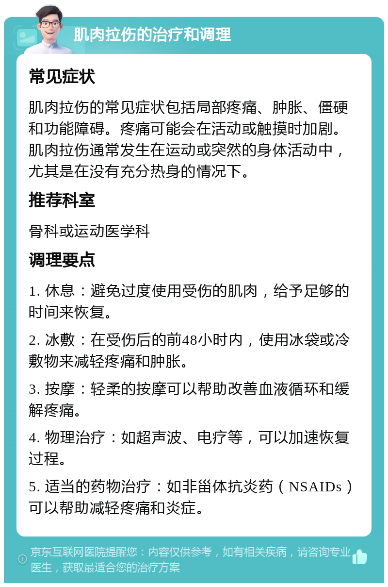 肌肉拉伤的治疗和调理 常见症状 肌肉拉伤的常见症状包括局部疼痛、肿胀、僵硬和功能障碍。疼痛可能会在活动或触摸时加剧。肌肉拉伤通常发生在运动或突然的身体活动中，尤其是在没有充分热身的情况下。 推荐科室 骨科或运动医学科 调理要点 1. 休息：避免过度使用受伤的肌肉，给予足够的时间来恢复。 2. 冰敷：在受伤后的前48小时内，使用冰袋或冷敷物来减轻疼痛和肿胀。 3. 按摩：轻柔的按摩可以帮助改善血液循环和缓解疼痛。 4. 物理治疗：如超声波、电疗等，可以加速恢复过程。 5. 适当的药物治疗：如非甾体抗炎药（NSAIDs）可以帮助减轻疼痛和炎症。