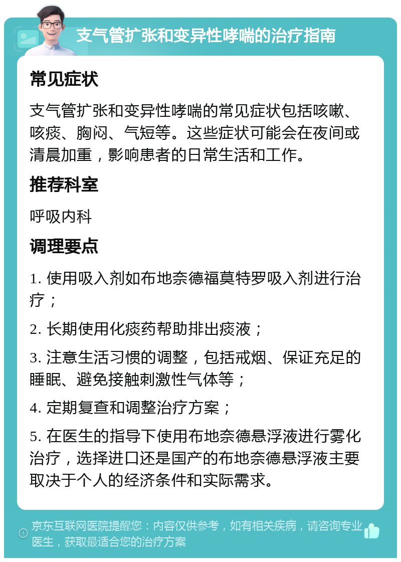 支气管扩张和变异性哮喘的治疗指南 常见症状 支气管扩张和变异性哮喘的常见症状包括咳嗽、咳痰、胸闷、气短等。这些症状可能会在夜间或清晨加重，影响患者的日常生活和工作。 推荐科室 呼吸内科 调理要点 1. 使用吸入剂如布地奈德福莫特罗吸入剂进行治疗； 2. 长期使用化痰药帮助排出痰液； 3. 注意生活习惯的调整，包括戒烟、保证充足的睡眠、避免接触刺激性气体等； 4. 定期复查和调整治疗方案； 5. 在医生的指导下使用布地奈德悬浮液进行雾化治疗，选择进口还是国产的布地奈德悬浮液主要取决于个人的经济条件和实际需求。