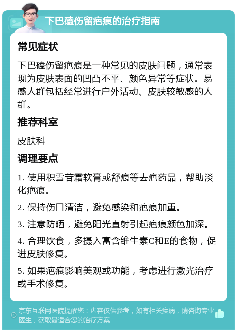 下巴磕伤留疤痕的治疗指南 常见症状 下巴磕伤留疤痕是一种常见的皮肤问题，通常表现为皮肤表面的凹凸不平、颜色异常等症状。易感人群包括经常进行户外活动、皮肤较敏感的人群。 推荐科室 皮肤科 调理要点 1. 使用积雪苷霜软膏或舒痕等去疤药品，帮助淡化疤痕。 2. 保持伤口清洁，避免感染和疤痕加重。 3. 注意防晒，避免阳光直射引起疤痕颜色加深。 4. 合理饮食，多摄入富含维生素C和E的食物，促进皮肤修复。 5. 如果疤痕影响美观或功能，考虑进行激光治疗或手术修复。