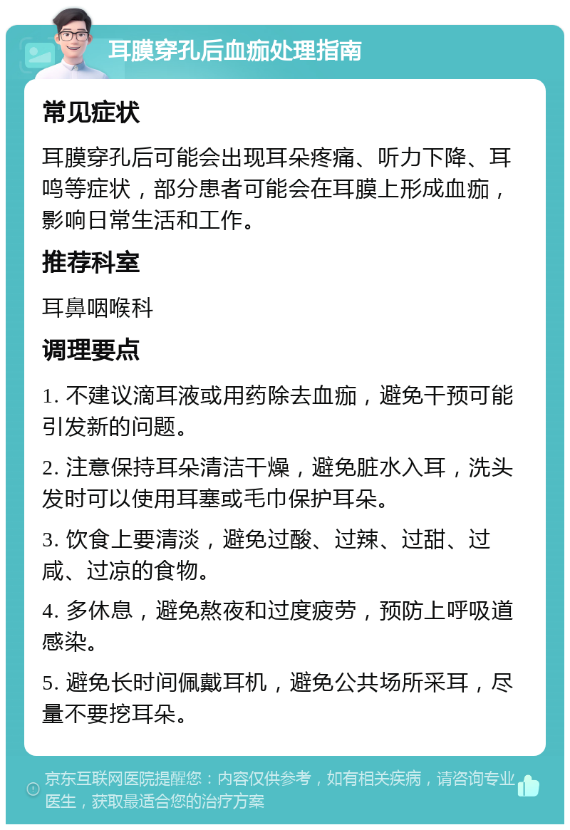 耳膜穿孔后血痂处理指南 常见症状 耳膜穿孔后可能会出现耳朵疼痛、听力下降、耳鸣等症状，部分患者可能会在耳膜上形成血痂，影响日常生活和工作。 推荐科室 耳鼻咽喉科 调理要点 1. 不建议滴耳液或用药除去血痂，避免干预可能引发新的问题。 2. 注意保持耳朵清洁干燥，避免脏水入耳，洗头发时可以使用耳塞或毛巾保护耳朵。 3. 饮食上要清淡，避免过酸、过辣、过甜、过咸、过凉的食物。 4. 多休息，避免熬夜和过度疲劳，预防上呼吸道感染。 5. 避免长时间佩戴耳机，避免公共场所采耳，尽量不要挖耳朵。