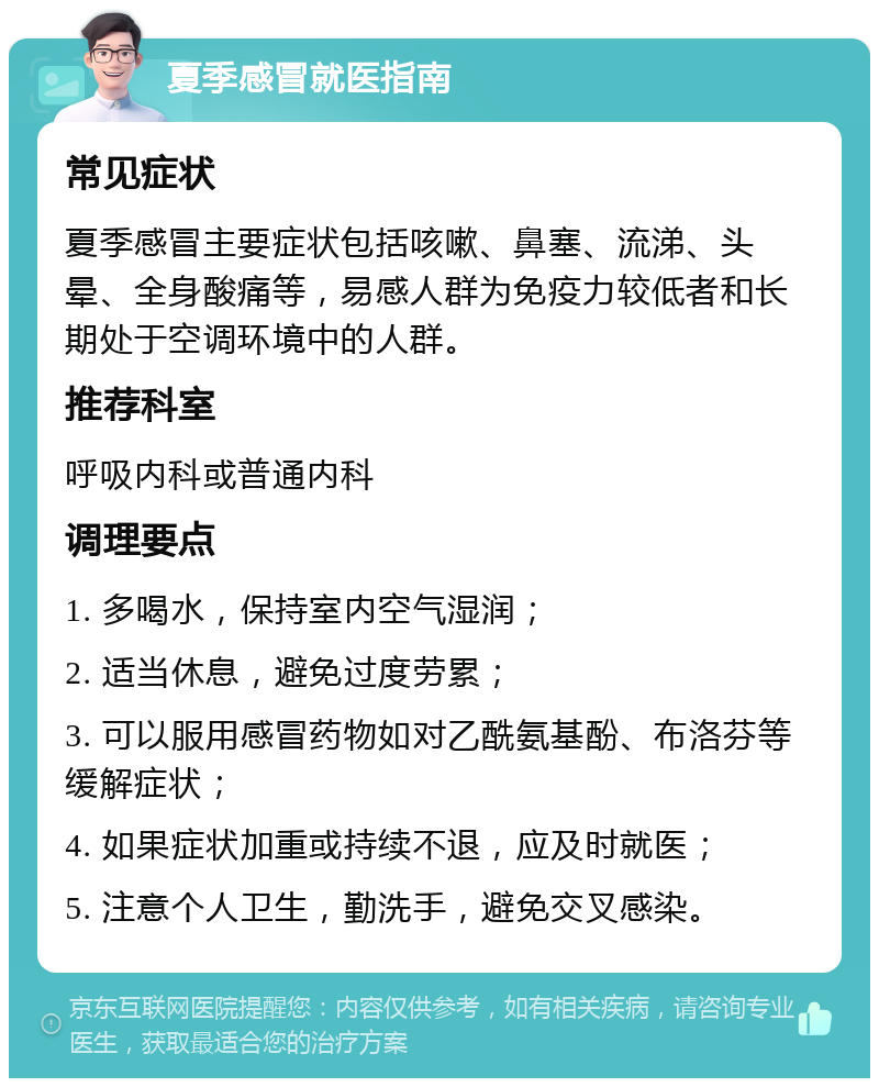 夏季感冒就医指南 常见症状 夏季感冒主要症状包括咳嗽、鼻塞、流涕、头晕、全身酸痛等，易感人群为免疫力较低者和长期处于空调环境中的人群。 推荐科室 呼吸内科或普通内科 调理要点 1. 多喝水，保持室内空气湿润； 2. 适当休息，避免过度劳累； 3. 可以服用感冒药物如对乙酰氨基酚、布洛芬等缓解症状； 4. 如果症状加重或持续不退，应及时就医； 5. 注意个人卫生，勤洗手，避免交叉感染。