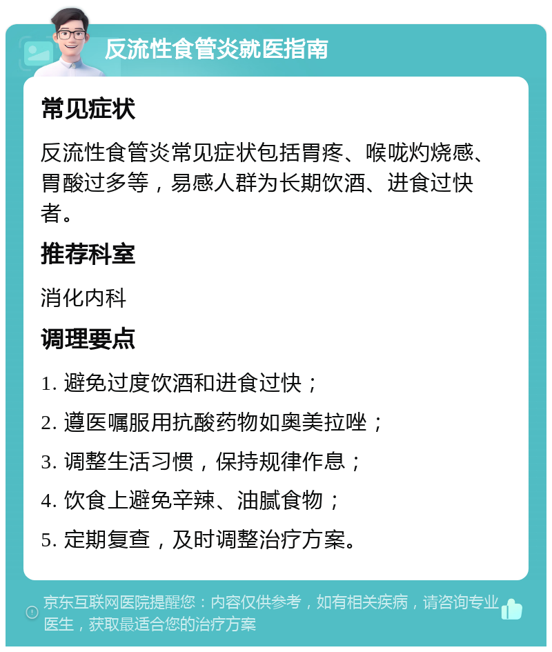 反流性食管炎就医指南 常见症状 反流性食管炎常见症状包括胃疼、喉咙灼烧感、胃酸过多等，易感人群为长期饮酒、进食过快者。 推荐科室 消化内科 调理要点 1. 避免过度饮酒和进食过快； 2. 遵医嘱服用抗酸药物如奥美拉唑； 3. 调整生活习惯，保持规律作息； 4. 饮食上避免辛辣、油腻食物； 5. 定期复查，及时调整治疗方案。