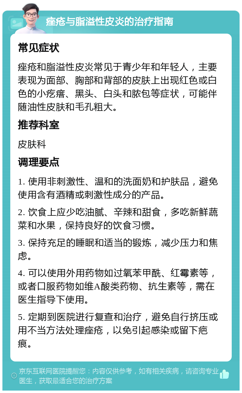 痤疮与脂溢性皮炎的治疗指南 常见症状 痤疮和脂溢性皮炎常见于青少年和年轻人，主要表现为面部、胸部和背部的皮肤上出现红色或白色的小疙瘩、黑头、白头和脓包等症状，可能伴随油性皮肤和毛孔粗大。 推荐科室 皮肤科 调理要点 1. 使用非刺激性、温和的洗面奶和护肤品，避免使用含有酒精或刺激性成分的产品。 2. 饮食上应少吃油腻、辛辣和甜食，多吃新鲜蔬菜和水果，保持良好的饮食习惯。 3. 保持充足的睡眠和适当的锻炼，减少压力和焦虑。 4. 可以使用外用药物如过氧苯甲酰、红霉素等，或者口服药物如维A酸类药物、抗生素等，需在医生指导下使用。 5. 定期到医院进行复查和治疗，避免自行挤压或用不当方法处理痤疮，以免引起感染或留下疤痕。