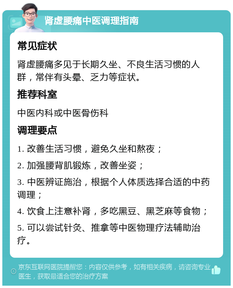 肾虚腰痛中医调理指南 常见症状 肾虚腰痛多见于长期久坐、不良生活习惯的人群，常伴有头晕、乏力等症状。 推荐科室 中医内科或中医骨伤科 调理要点 1. 改善生活习惯，避免久坐和熬夜； 2. 加强腰背肌锻炼，改善坐姿； 3. 中医辨证施治，根据个人体质选择合适的中药调理； 4. 饮食上注意补肾，多吃黑豆、黑芝麻等食物； 5. 可以尝试针灸、推拿等中医物理疗法辅助治疗。