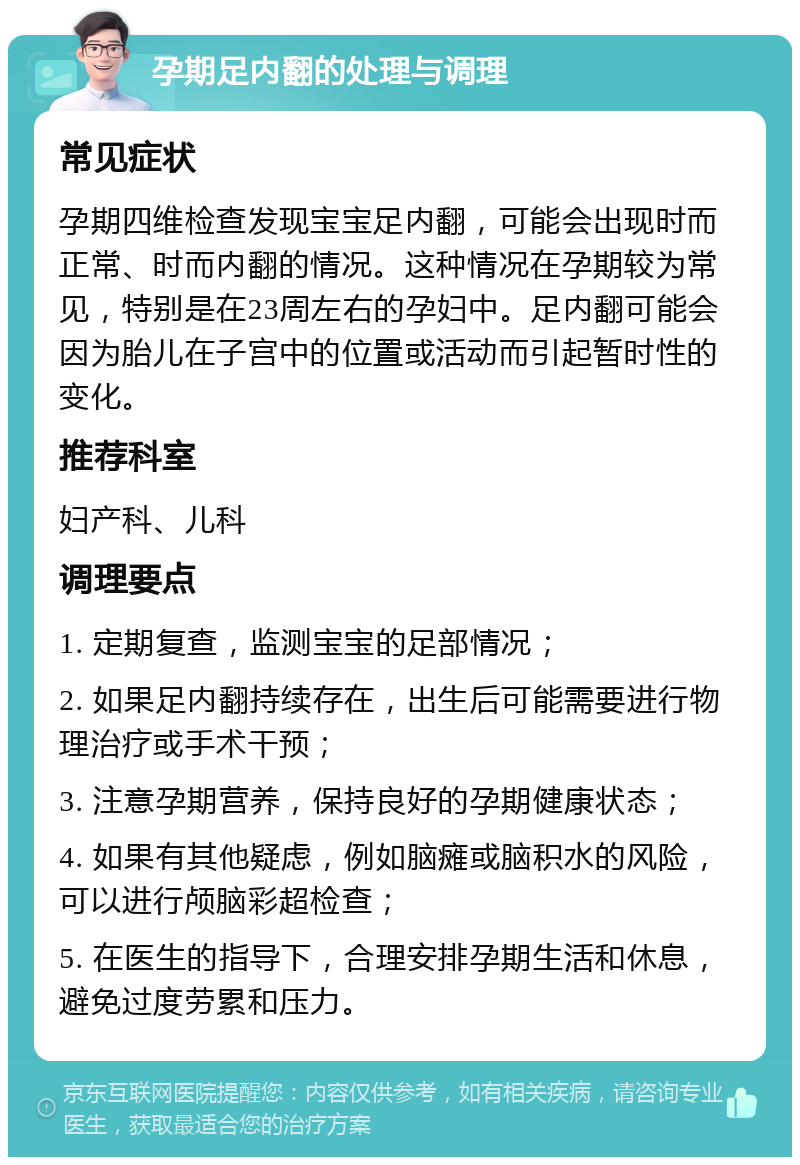 孕期足内翻的处理与调理 常见症状 孕期四维检查发现宝宝足内翻，可能会出现时而正常、时而内翻的情况。这种情况在孕期较为常见，特别是在23周左右的孕妇中。足内翻可能会因为胎儿在子宫中的位置或活动而引起暂时性的变化。 推荐科室 妇产科、儿科 调理要点 1. 定期复查，监测宝宝的足部情况； 2. 如果足内翻持续存在，出生后可能需要进行物理治疗或手术干预； 3. 注意孕期营养，保持良好的孕期健康状态； 4. 如果有其他疑虑，例如脑瘫或脑积水的风险，可以进行颅脑彩超检查； 5. 在医生的指导下，合理安排孕期生活和休息，避免过度劳累和压力。