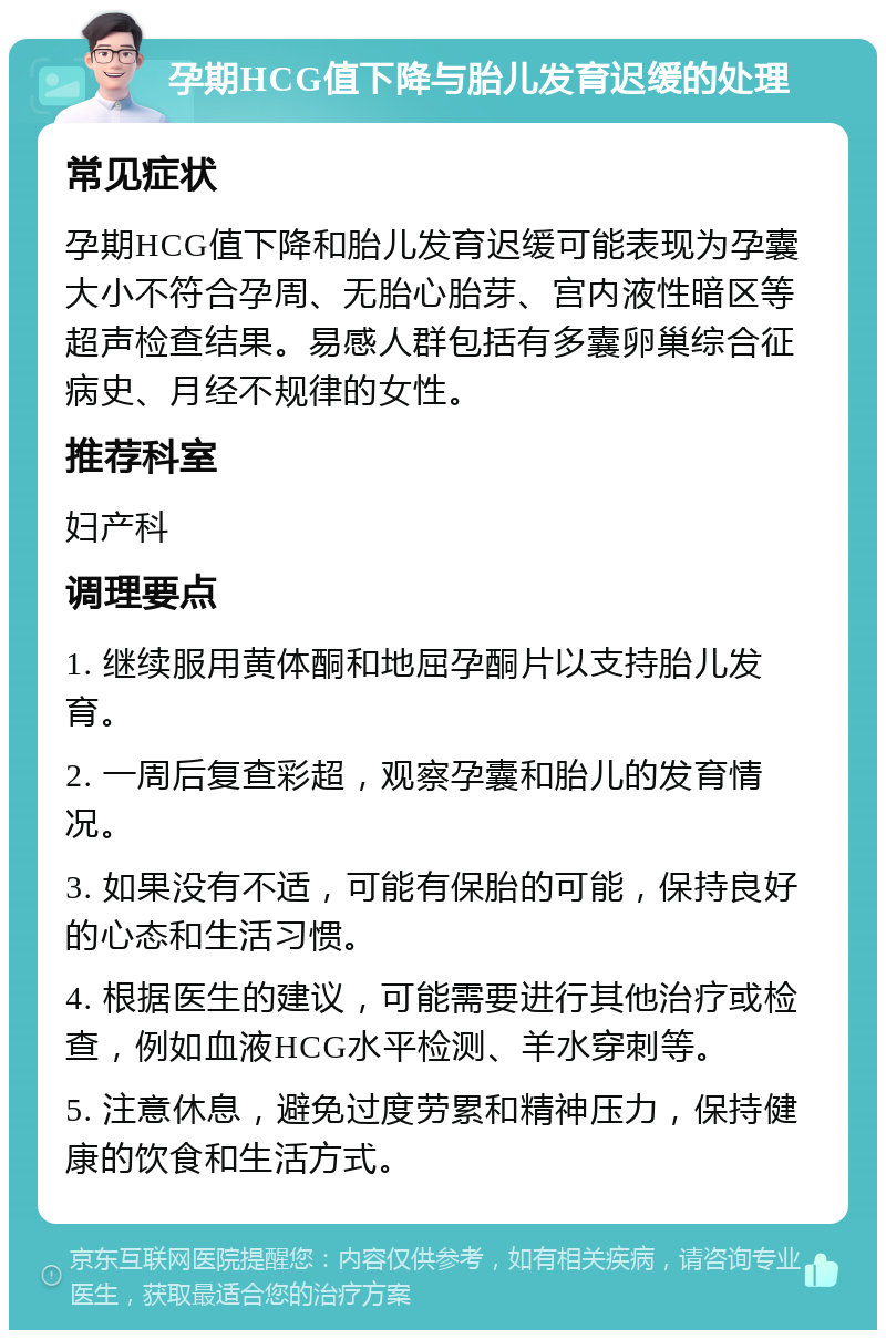 孕期HCG值下降与胎儿发育迟缓的处理 常见症状 孕期HCG值下降和胎儿发育迟缓可能表现为孕囊大小不符合孕周、无胎心胎芽、宫内液性暗区等超声检查结果。易感人群包括有多囊卵巢综合征病史、月经不规律的女性。 推荐科室 妇产科 调理要点 1. 继续服用黄体酮和地屈孕酮片以支持胎儿发育。 2. 一周后复查彩超，观察孕囊和胎儿的发育情况。 3. 如果没有不适，可能有保胎的可能，保持良好的心态和生活习惯。 4. 根据医生的建议，可能需要进行其他治疗或检查，例如血液HCG水平检测、羊水穿刺等。 5. 注意休息，避免过度劳累和精神压力，保持健康的饮食和生活方式。