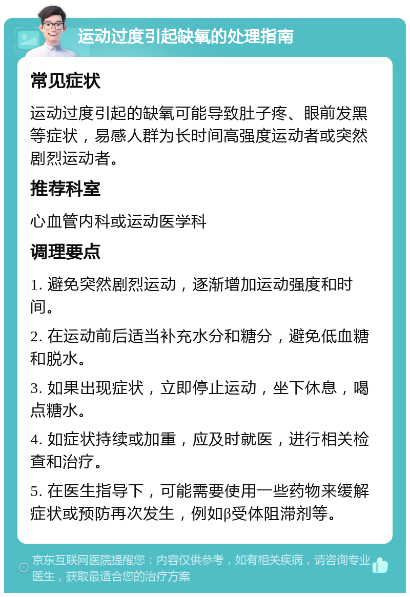 运动过度引起缺氧的处理指南 常见症状 运动过度引起的缺氧可能导致肚子疼、眼前发黑等症状，易感人群为长时间高强度运动者或突然剧烈运动者。 推荐科室 心血管内科或运动医学科 调理要点 1. 避免突然剧烈运动，逐渐增加运动强度和时间。 2. 在运动前后适当补充水分和糖分，避免低血糖和脱水。 3. 如果出现症状，立即停止运动，坐下休息，喝点糖水。 4. 如症状持续或加重，应及时就医，进行相关检查和治疗。 5. 在医生指导下，可能需要使用一些药物来缓解症状或预防再次发生，例如β受体阻滞剂等。