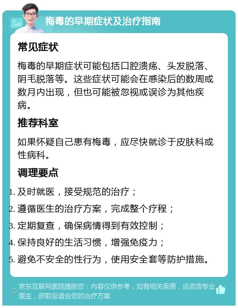 梅毒的早期症状及治疗指南 常见症状 梅毒的早期症状可能包括口腔溃疡、头发脱落、阴毛脱落等。这些症状可能会在感染后的数周或数月内出现，但也可能被忽视或误诊为其他疾病。 推荐科室 如果怀疑自己患有梅毒，应尽快就诊于皮肤科或性病科。 调理要点 及时就医，接受规范的治疗； 遵循医生的治疗方案，完成整个疗程； 定期复查，确保病情得到有效控制； 保持良好的生活习惯，增强免疫力； 避免不安全的性行为，使用安全套等防护措施。