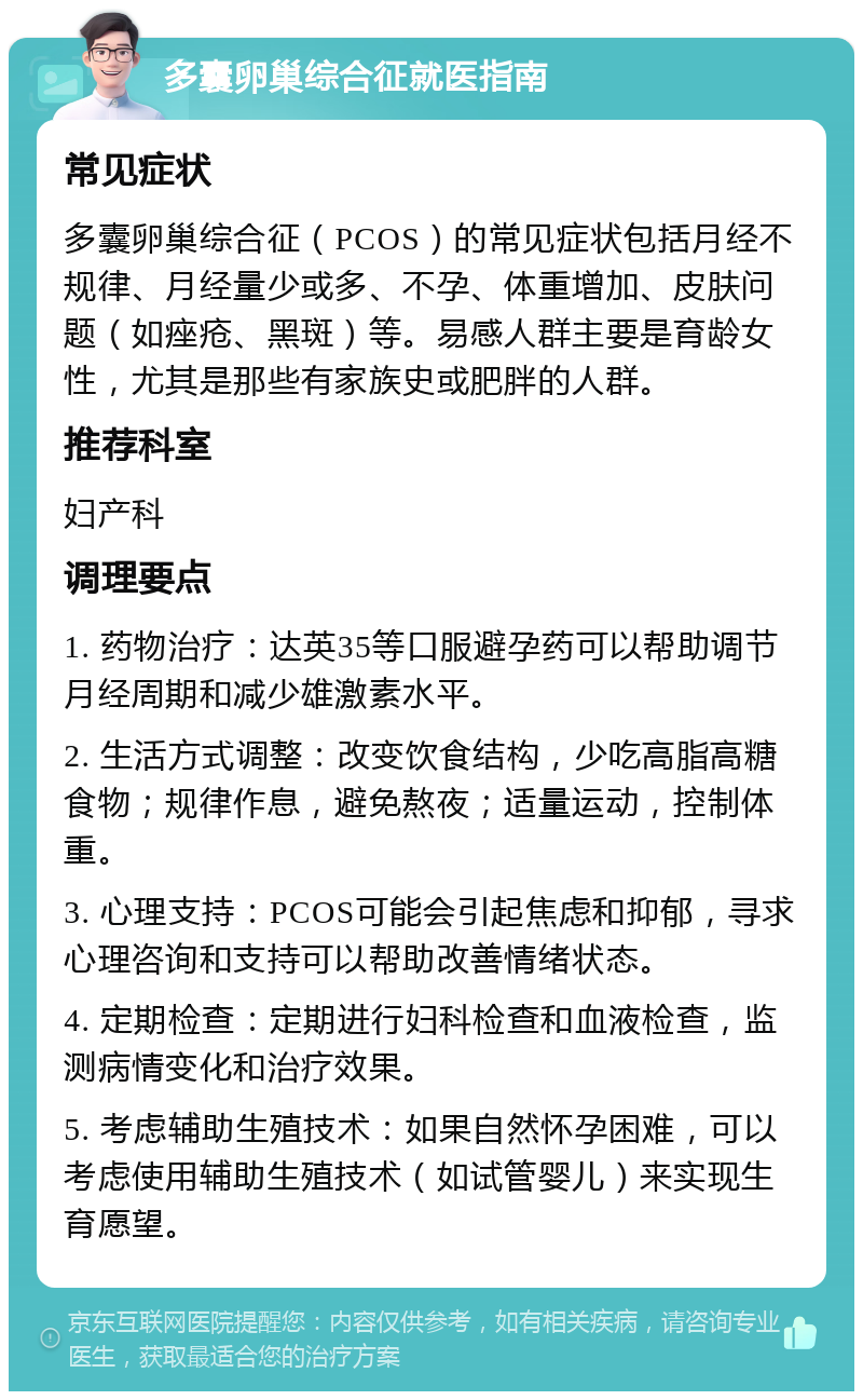 多囊卵巢综合征就医指南 常见症状 多囊卵巢综合征（PCOS）的常见症状包括月经不规律、月经量少或多、不孕、体重增加、皮肤问题（如痤疮、黑斑）等。易感人群主要是育龄女性，尤其是那些有家族史或肥胖的人群。 推荐科室 妇产科 调理要点 1. 药物治疗：达英35等口服避孕药可以帮助调节月经周期和减少雄激素水平。 2. 生活方式调整：改变饮食结构，少吃高脂高糖食物；规律作息，避免熬夜；适量运动，控制体重。 3. 心理支持：PCOS可能会引起焦虑和抑郁，寻求心理咨询和支持可以帮助改善情绪状态。 4. 定期检查：定期进行妇科检查和血液检查，监测病情变化和治疗效果。 5. 考虑辅助生殖技术：如果自然怀孕困难，可以考虑使用辅助生殖技术（如试管婴儿）来实现生育愿望。