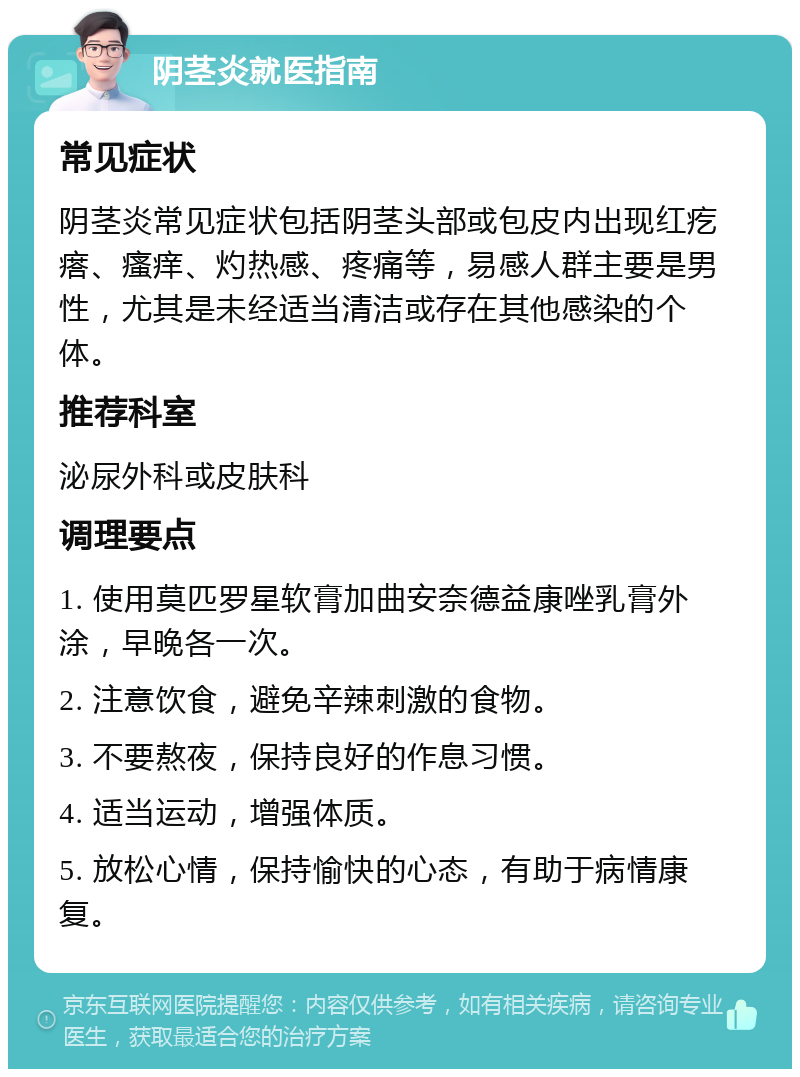 阴茎炎就医指南 常见症状 阴茎炎常见症状包括阴茎头部或包皮内出现红疙瘩、瘙痒、灼热感、疼痛等，易感人群主要是男性，尤其是未经适当清洁或存在其他感染的个体。 推荐科室 泌尿外科或皮肤科 调理要点 1. 使用莫匹罗星软膏加曲安奈德益康唑乳膏外涂，早晚各一次。 2. 注意饮食，避免辛辣刺激的食物。 3. 不要熬夜，保持良好的作息习惯。 4. 适当运动，增强体质。 5. 放松心情，保持愉快的心态，有助于病情康复。