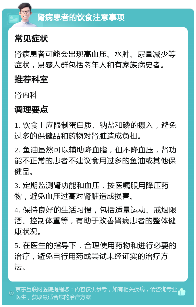 肾病患者的饮食注意事项 常见症状 肾病患者可能会出现高血压、水肿、尿量减少等症状，易感人群包括老年人和有家族病史者。 推荐科室 肾内科 调理要点 1. 饮食上应限制蛋白质、钠盐和磷的摄入，避免过多的保健品和药物对肾脏造成负担。 2. 鱼油虽然可以辅助降血脂，但不降血压，肾功能不正常的患者不建议食用过多的鱼油或其他保健品。 3. 定期监测肾功能和血压，按医嘱服用降压药物，避免血压过高对肾脏造成损害。 4. 保持良好的生活习惯，包括适量运动、戒烟限酒、控制体重等，有助于改善肾病患者的整体健康状况。 5. 在医生的指导下，合理使用药物和进行必要的治疗，避免自行用药或尝试未经证实的治疗方法。