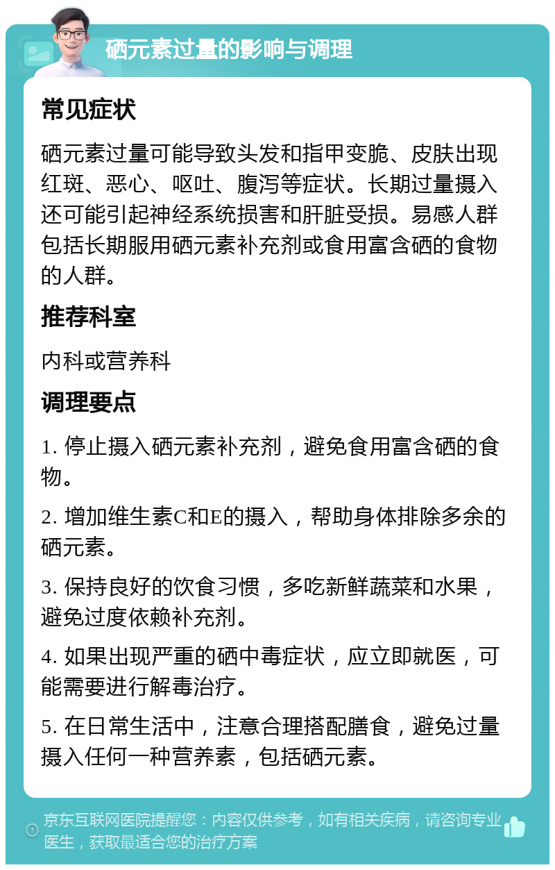 硒元素过量的影响与调理 常见症状 硒元素过量可能导致头发和指甲变脆、皮肤出现红斑、恶心、呕吐、腹泻等症状。长期过量摄入还可能引起神经系统损害和肝脏受损。易感人群包括长期服用硒元素补充剂或食用富含硒的食物的人群。 推荐科室 内科或营养科 调理要点 1. 停止摄入硒元素补充剂，避免食用富含硒的食物。 2. 增加维生素C和E的摄入，帮助身体排除多余的硒元素。 3. 保持良好的饮食习惯，多吃新鲜蔬菜和水果，避免过度依赖补充剂。 4. 如果出现严重的硒中毒症状，应立即就医，可能需要进行解毒治疗。 5. 在日常生活中，注意合理搭配膳食，避免过量摄入任何一种营养素，包括硒元素。