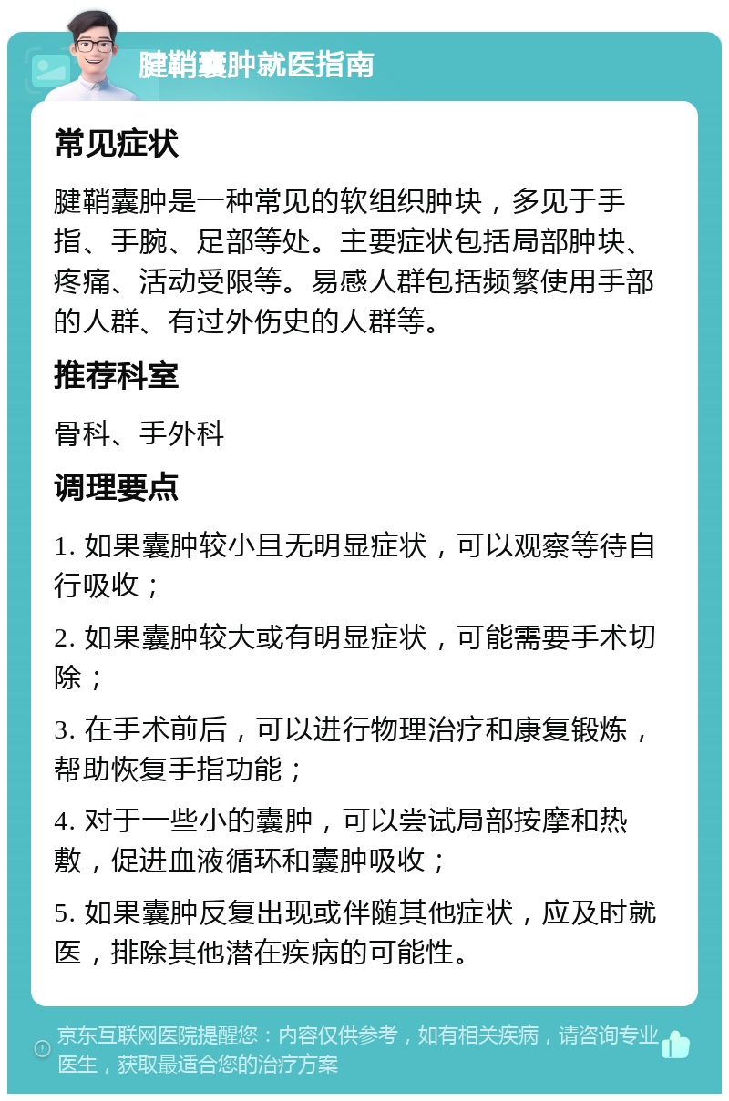 腱鞘囊肿就医指南 常见症状 腱鞘囊肿是一种常见的软组织肿块，多见于手指、手腕、足部等处。主要症状包括局部肿块、疼痛、活动受限等。易感人群包括频繁使用手部的人群、有过外伤史的人群等。 推荐科室 骨科、手外科 调理要点 1. 如果囊肿较小且无明显症状，可以观察等待自行吸收； 2. 如果囊肿较大或有明显症状，可能需要手术切除； 3. 在手术前后，可以进行物理治疗和康复锻炼，帮助恢复手指功能； 4. 对于一些小的囊肿，可以尝试局部按摩和热敷，促进血液循环和囊肿吸收； 5. 如果囊肿反复出现或伴随其他症状，应及时就医，排除其他潜在疾病的可能性。