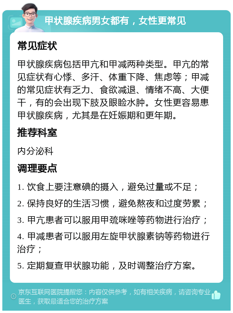 甲状腺疾病男女都有，女性更常见 常见症状 甲状腺疾病包括甲亢和甲减两种类型。甲亢的常见症状有心悸、多汗、体重下降、焦虑等；甲减的常见症状有乏力、食欲减退、情绪不高、大便干，有的会出现下肢及眼睑水肿。女性更容易患甲状腺疾病，尤其是在妊娠期和更年期。 推荐科室 内分泌科 调理要点 1. 饮食上要注意碘的摄入，避免过量或不足； 2. 保持良好的生活习惯，避免熬夜和过度劳累； 3. 甲亢患者可以服用甲巯咪唑等药物进行治疗； 4. 甲减患者可以服用左旋甲状腺素钠等药物进行治疗； 5. 定期复查甲状腺功能，及时调整治疗方案。