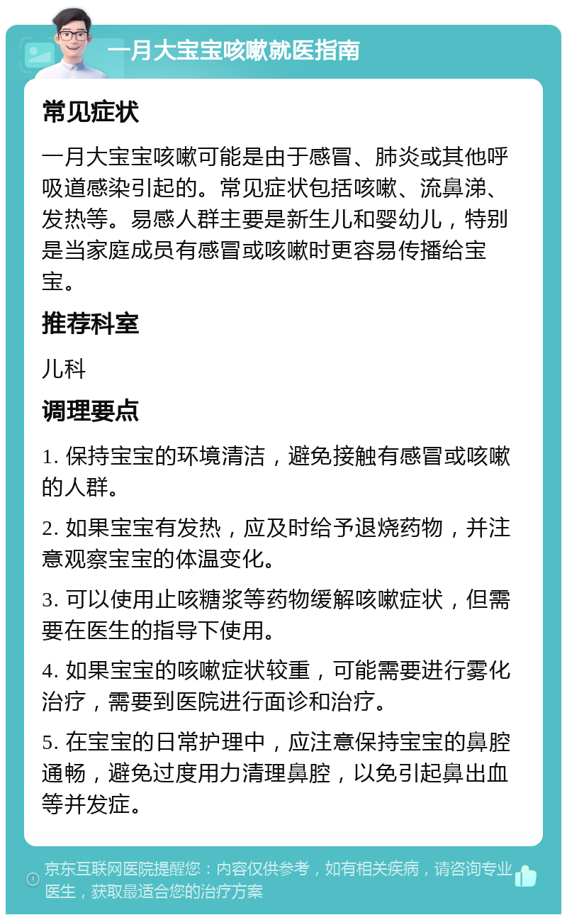 一月大宝宝咳嗽就医指南 常见症状 一月大宝宝咳嗽可能是由于感冒、肺炎或其他呼吸道感染引起的。常见症状包括咳嗽、流鼻涕、发热等。易感人群主要是新生儿和婴幼儿，特别是当家庭成员有感冒或咳嗽时更容易传播给宝宝。 推荐科室 儿科 调理要点 1. 保持宝宝的环境清洁，避免接触有感冒或咳嗽的人群。 2. 如果宝宝有发热，应及时给予退烧药物，并注意观察宝宝的体温变化。 3. 可以使用止咳糖浆等药物缓解咳嗽症状，但需要在医生的指导下使用。 4. 如果宝宝的咳嗽症状较重，可能需要进行雾化治疗，需要到医院进行面诊和治疗。 5. 在宝宝的日常护理中，应注意保持宝宝的鼻腔通畅，避免过度用力清理鼻腔，以免引起鼻出血等并发症。